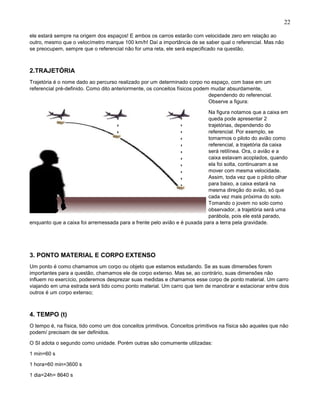 22
ele estará sempre na origem dos espaços! E ambos os carros estarão com velocidade zero em relação ao
outro, mesmo que o velocímetro marque 100 km/h! Daí a importância de se saber qual o referencial. Mas não
se preocupem, sempre que o referencial não for uma reta, ele será especificado na questão.
2.TRAJETÓRIA
Trajetória é o nome dado ao percurso realizado por um determinado corpo no espaço, com base em um
referencial pré-definido. Como dito anteriormente, os conceitos físicos podem mudar absurdamente,
dependendo do referencial.
Observe a figura:
Na figura notamos que a caixa em
queda pode apresentar 2
trajetórias, dependendo do
referencial. Por exemplo, se
tomarmos o piloto do avião como
referencial, a trajetória da caixa
será retilínea. Ora, o avião e a
caixa estavam acoplados, quando
ela foi solta, continuaram a se
mover com mesma velocidade.
Assim, toda vez que o piloto olhar
para baixo, a caixa estará na
mesma direção do avião, só que
cada vez mais próxima do solo.
Tomando o jovem no solo como
observador, a trajetória será uma
parábola, pois ele está parado,
enquanto que a caixa foi arremessada para a frente pelo avião e é puxada para a terra pela gravidade.
3. PONTO MATERIAL E CORPO EXTENSO
Um ponto é como chamamos um corpo ou objeto que estamos estudando. Se as suas dimensões forem
importantes para a questão, chamamos ele de corpo extenso. Mas se, ao contrário, suas dimensões não
influem no exercício, poderemos desprezar suas medidas e chamamos esse corpo de ponto material. Um carro
viajando em uma estrada será tido como ponto material. Um carro que tem de manobrar e estacionar entre dois
outros é um corpo extenso;
4. TEMPO (t)
O tempo é, na física, tido como um dos conceitos primitivos. Conceitos primitivos na física são aqueles que não
podem/ precisam de ser definidos.
O SI adota o segundo como unidade. Porém outras são comumente utilizadas:
1 min=60 s
1 hora=60 min=3600 s
1 dia=24h= 8640 s
 
