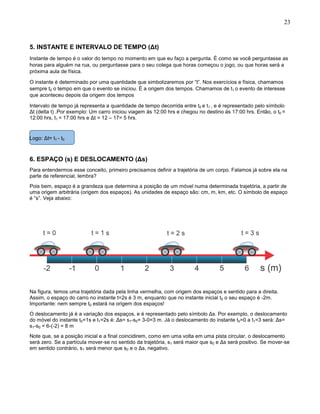 23
5. INSTANTE E INTERVALO DE TEMPO (Δt)
Instante de tempo é o valor do tempo no momento em que eu faço a pergunta. É como se você perguntasse as
horas para alguém na rua, ou perguntasse para o seu colega que horas começou o jogo, ou que horas será a
próxima aula de física.
O instante é determinado por uma quantidade que simbolizaremos por “t”. Nos exercícios e física, chamamos
sempre t0 o tempo em que o evento se iniciou. É a origem dos tempos. Chamamos de t1 o evento de interesse
que aconteceu depois da origem dos tempos
Intervalo de tempo já representa a quantidade de tempo decorrida entre t0 e t1 , e é representado pelo símbolo
Δt (delta t) .Por exemplo: Um carro iniciou viagem ás 12:00 hrs e chegou no destino ás 17:00 hrs. Então, o t0 =
12:00 hrs, t1 = 17:00 hrs e Δt = 12 – 17= 5 hrs.
Logo: Δt= t1 - t0
6. ESPAÇO (s) E DESLOCAMENTO (Δs)
Para entendermos esse conceito, primeiro precisamos definir a trajetória de um corpo. Falamos já sobre ela na
parte de referencial, lembra?
Pois bem, espaço é a grandeza que determina a posição de um móvel numa determinada trajetória, a partir de
uma origem arbitrária (origem dos espaços). As unidades de espaço são: cm, m, km, etc. O símbolo de espaço
é “s”. Veja abaixo:
Na figura, temos uma trajetória dada pela linha vermelha, com origem dos espaços e sentido para a direita.
Assim, o espaço do carro no instante t=2s é 3 m, enquanto que no instante inicial t0 o seu espaço é -2m.
Importante: nem sempre t0 estará na origem dos espaços!
O deslocamento já é a variação dos espaços, e é representado pelo símbolo Δs. Por exemplo, o deslocamento
do móvel do instante t0=1s e t1=2s é: Δs= s1-s0= 3-0=3 m. Já o deslocamento do instante t0=0 a t1=3 será: Δs=
s1-s0 = 6-(-2) = 8 m
Note que, se a posição inicial e a final coincidirem, como em uma volta em uma pista circular, o deslocamento
será zero. Se a partícula mover-se no sentido da trajetória, s1 será maior que s0 e Δs será positivo. Se mover-se
em sentido contrário, s1 será menor que s0 e o Δs, negativo.
 