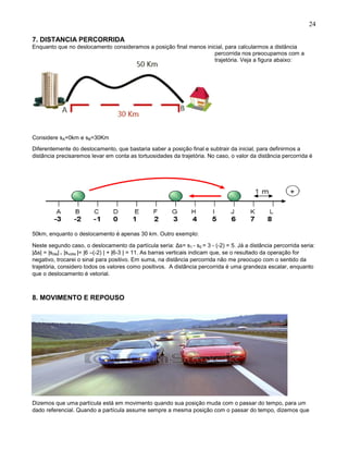 24
7. DISTANCIA PERCORRIDA
Enquanto que no deslocamento consideramos a posição final menos inicial, para calcularmos a distância
percorrida nos preocupamos com a
trajetória. Veja a figura abaixo:
Considere sA=0km e sB=30Km
Diferentemente do deslocamento, que bastaria saber a posição final e subtrair da inicial, para definirmos a
distância precisaremos levar em conta as tortuosidades da trajetória. No caso, o valor da distância percorrida é
50km, enquanto o deslocamento é apenas 30 km. Outro exemplo:
Neste segundo caso, o deslocamento da partícula seria: Δs= s1 - s0 = 3 - (-2) = 5. Já a distância percorrida seria:
|Δs| = |sida| + |svolta |= |6 –(-2) | + |6-3 | = 11. As barras verticais indicam que, se o resultado da operação for
negativo, trocarei o sinal para positivo. Em suma, na distância percorrida não me preocupo com o sentido da
trajetória, considero todos os valores como positivos. A distância percorrida é uma grandeza escalar, enquanto
que o deslocamento é vetorial.
8. MOVIMENTO E REPOUSO
Dizemos que uma partícula está em movimento quando sua posição muda com o passar do tempo, para um
dado referencial. Quando a partícula assume sempre a mesma posição com o passar do tempo, dizemos que
 