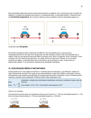 26
Essa velocidade média pode assumir ainda valores positivos e negativos. Se o movimento se dá no sentido da
trajetória, a variação dos espaços será positiva e, consequentemente, a velocidade também. Chamamos isso
de movimento progressivo. Se o móvel se desloca contra a trajetória, teremos velocidade negativa e o
movimento será retrogrado:
No primeiro exemplo do tópico, obtivemos Vm=60km/h. Isso não significa que o carro percorreu
necessariamente 60 km em cada hora. Obviamente, ele não manteve o mesmo valor de velocidade toda a
viagem. Pode ser que ele tenha percorrido 80km na primeira hora, 50 km na segunda, 40 km na terceira, 70 km
na quarta. Por isso, dizemos que percorreu, em média, 60 km em cada hora. Contudo, se em um dado
momento da viagem, o motorista olhar para o velocímetro, ele encontrará um valor. A esse valor em
determinado instante “t” do movimento, chamamos de velocidade instantânea
10. ACELERAÇÃO MÉDIA E INSTANTANEA
Quando estamos em uma viagem em família e o motorista está muito devagar, o que falamos? “acelera ai!”
Logo intuitivamente você tem uma noção do que seja aceleração: é algo que modifica a velocidade. Contudo,
erroneamente você acredita que aceleração só se aplica para aumentar a velocidade, mas na verdade quando
reduzimos, também temos aceleração. Podemos definir então aceleração como:
Aceleração: variação das velocidades instantâneas ocorrida por unidade de tempo, para um
dado intervalo.
Logo: Sua unidade, no SI, é m/s², mas também pode aparecer km/h²
Vamos a um exemplo:
Um automóvel move-se sobre uma estrada de modo que ao meio dia (t1 = 12h) sua velocidade escalar é v1 = 60
km/h e às duas horas da tarde (t2 = 14h) sua velocidade escalar é v2 = 90 km/h.
 