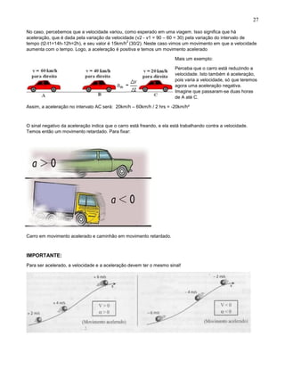 27
No caso, percebemos que a velocidade variou, como esperado em uma viagem. Isso significa que há
aceleração, que é dada pela variação da velocidade (v2 - v1 = 90 – 60 = 30) pela variação do intervalo de
tempo (t2-t1=14h-12h=2h), e seu valor é 15km/h
2
(30/2). Neste caso vimos um movimento em que a velocidade
aumenta com o tempo. Logo, a aceleração é positiva e temos um movimento acelerado
Mais um exemplo:
Perceba que o carro está reduzindo a
velocidade. Isto também é aceleração,
pois varia a velocidade, só que teremos
agora uma aceleração negativa.
Imagine que passaram-se duas horas
de A até C.
Assim, a aceleração no intervalo AC será: 20km/h – 60km/h / 2 hrs = -20km/h²
O sinal negativo da aceleração indica que o carro está freando, e ela está trabalhando contra a velocidade.
Temos então um movimento retardado. Para fixar:
Carro em movimento acelerado e caminhão em movimento retardado.
IMPORTANTE:
Para ser acelerado, a velocidade e a aceleração devem ter o mesmo sinal!
 