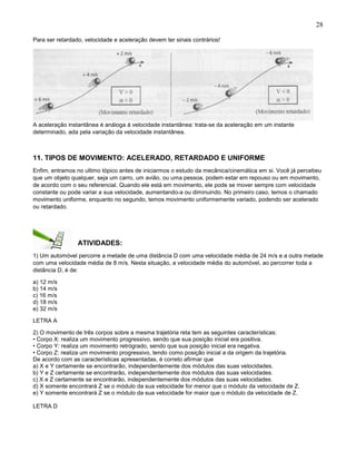 28
Para ser retardado, velocidade e aceleração devem ter sinais contrários!
A aceleração instantânea é análoga á velocidade instantânea: trata-se da aceleração em um instante
determinado, ada pela variação da velocidade instantânea.
11. TIPOS DE MOVIMENTO: ACELERADO, RETARDADO E UNIFORME
Enfim, entramos no ultimo tópico antes de iniciarmos o estudo da mecânica/cinemática em si. Você já percebeu
que um objeto qualquer, seja um carro, um avião, ou uma pessoa, podem estar em repouso ou em movimento,
de acordo com o seu referencial. Quando ele está em movimento, ele pode se mover sempre com velocidade
constante ou pode variar a sua velocidade, aumentando-a ou diminuindo. No primeiro caso, temos o chamado
movimento uniforme, enquanto no segundo, temos movimento uniformemente variado, podendo ser acelerado
ou retardado.
ATIVIDADES:
1) Um automóvel percorre a metade de uma distância D com uma velocidade média de 24 m/s e a outra metade
com uma velocidade média de 8 m/s. Nesta situação, a velocidade média do automóvel, ao percorrer toda a
distância D, é de:
a) 12 m/s
b) 14 m/s
c) 16 m/s
d) 18 m/s
e) 32 m/s
LETRA A
2) O movimento de três corpos sobre a mesma trajetória reta tem as seguintes características:
• Corpo X: realiza um movimento progressivo, sendo que sua posição inicial era positiva.
• Corpo Y: realiza um movimento retrógrado, sendo que sua posição inicial era negativa.
• Corpo Z: realiza um movimento progressivo, tendo como posição inicial a da origem da trajetória.
De acordo com as características apresentadas, é correto afirmar que
a) X e Y certamente se encontrarão, independentemente dos módulos das suas velocidades.
b) Y e Z certamente se encontrarão, independentemente dos módulos das suas velocidades.
c) X e Z certamente se encontrarão, independentemente dos módulos das suas velocidades.
d) X somente encontrará Z se o módulo da sua velocidade for menor que o módulo da velocidade de Z.
e) Y somente encontrará Z se o módulo da sua velocidade for maior que o módulo da velocidade de Z.
LETRA D
 