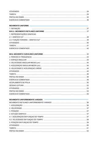 ATIVIDADES ................................................................................................................................................28
TAREFA ................................................................................................................................................29
PINTOU NO ENEM ..........................................................................................................................................32
EXERCICIO COMENTADO .........................................................................................................................36
MOVIMENTO UNIFORME
1. DEFINIÇÃO .........................................................................................................................37
M.R.U.- MOVIMENTO RETILINEO UNIFORME ............................................................................................37
1. REPRESENTAÇÕES GRAFICAS:
2.1. GRÁFICO VxT ..........................................................................................................................................38
2.2. FUNÇÃO HORARIA – GRAFICO SxT .....................................................................................................39
ATIVIDADES ....................................................................................................................................................40
TAREFA............................................................................................................................................................41
EXERCICIO COMENTADO..............................................................................................................................42
MCU- MOVIEMTO CURVILÍNEO UNIFORME ............................................................................................... 43
2. PERIODO E FREQUENCIA ........................................................................................................................43
3. ESPAÇO ANGULAR ...................................................................................................................................43
4. VELOCIDADE ANGULAR MEDIA (ωm) .....................................................................................................44
5. ACELERAÇAO ANGULAR MEDIA (γm) .....................................................................................................44
6. VELOCIDADE E ACELERAÇAO LINEAR: .................................................................................................44
ATIVIDADES ....................................................................................................................................................44
TAREFA............................................................................................................................................................46
PINTOU NO ENEM ..........................................................................................................................................46
EXERCICIO COMENTADO .............................................................................................................................49
ACOPLAMENTO DE POLIA ...........................................................................................................................50
SESSAO LEITURA...........................................................................................................................................52
ATIVIDADES ....................................................................................................................................................53
PINTOU NO ENEM ..........................................................................................................................................53
EXERCICIO COMENTADO..............................................................................................................................55
MOVIMENTO UNIFORMEMENTE VARIADO
MOVIMENTO RETILINEO UNIFORMEMENTE VARIADO ........................................................................... 56
1. ACELERAÇÃO ............................................................................................................................................56
2. VELOCIDADE.............................................................................................................................................. 57
3. POSIÇÃO ....................................................................................................................................................57
4. ESTUDO GRÁFICO .................................................................................................................................... 57
4.1. ACELERAÇÃO EM FUNÇAO DO TEMPO ..............................................................................................57
4.2. VELOCIDADE EM FUNÇAO DO TEMPO ...............................................................................................58
5. POSIÇÃO EM FUNÇAO DO TEMPO ..........................................................................................................59
ATIVIDADES ....................................................................................................................................................60
TAREFA............................................................................................................................................................61
PINTOU NO ENEM ..........................................................................................................................................63
 