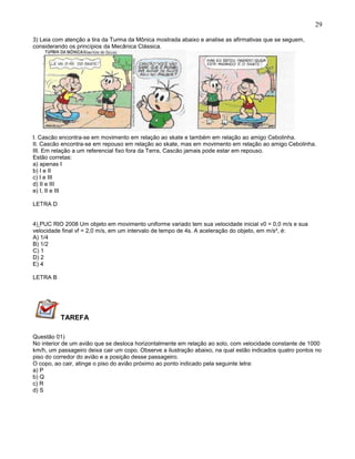 29
3) Leia com atenção a tira da Turma da Mônica mostrada abaixo e analise as afirmativas que se seguem,
considerando os princípios da Mecânica Clássica.
I. Cascão encontra-se em movimento em relação ao skate e também em relação ao amigo Cebolinha.
II. Cascão encontra-se em repouso em relação ao skate, mas em movimento em relação ao amigo Cebolinha.
III. Em relação a um referencial fixo fora da Terra, Cascão jamais pode estar em repouso.
Estão corretas:
a) apenas I
b) I e II
c) I e III
d) II e III
e) I, II e III
LETRA D
4) PUC RIO 2008 Um objeto em movimento uniforme variado tem sua velocidade inicial v0 = 0,0 m/s e sua
velocidade final vf = 2,0 m/s, em um intervalo de tempo de 4s. A aceleração do objeto, em m/s², é:
A) 1/4
B) 1/2
C) 1
D) 2
E) 4
LETRA B
TAREFA
Questão 01)
No interior de um avião que se desloca horizontalmente em relação ao solo, com velocidade constante de 1000
km/h, um passageiro deixa cair um copo. Observe a ilustração abaixo, na qual estão indicados quatro pontos no
piso do corredor do avião e a posição desse passageiro.
O copo, ao cair, atinge o piso do avião próximo ao ponto indicado pela seguinte letra:
a) P
b) Q
c) R
d) S
 