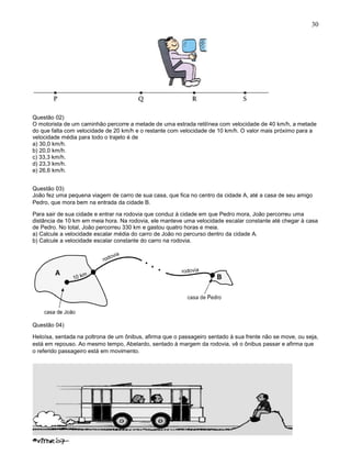 30
Questão 02)
O motorista de um caminhão percorre a metade de uma estrada retilínea com velocidade de 40 km/h, a metade
do que falta com velocidade de 20 km/h e o restante com velocidade de 10 km/h. O valor mais próximo para a
velocidade média para todo o trajeto é de
a) 30,0 km/h.
b) 20,0 km/h.
c) 33,3 km/h.
d) 23,3 km/h.
e) 26,6 km/h.
Questão 03)
João fez uma pequena viagem de carro de sua casa, que fica no centro da cidade A, até a casa de seu amigo
Pedro, que mora bem na entrada da cidade B.
Para sair de sua cidade e entrar na rodovia que conduz à cidade em que Pedro mora, João percorreu uma
distância de 10 km em meia hora. Na rodovia, ele manteve uma velocidade escalar constante até chegar à casa
de Pedro. No total, João percorreu 330 km e gastou quatro horas e meia.
a) Calcule a velocidade escalar média do carro de João no percurso dentro da cidade A.
b) Calcule a velocidade escalar constante do carro na rodovia.
Questão 04)
Heloísa, sentada na poltrona de um ônibus, afirma que o passageiro sentado à sua frente não se move, ou seja,
está em repouso. Ao mesmo tempo, Abelardo, sentado à margem da rodovia, vê o ônibus passar e afirma que
o referido passageiro está em movimento.
 