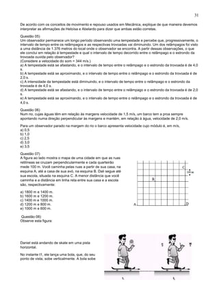 31
De acordo com os conceitos de movimento e repouso usados em Mecânica, explique de que maneira devemos
interpretar as afirmações de Heloísa e Abelardo para dizer que ambas estão corretas.
Questão 05)
Um observador permanece um longo período observando uma tempestade e percebe que, progressivamente, o
intervalo de tempo entre os relâmpagos e as respectivas trovoadas vai diminuindo. Um dos relâmpagos foi visto
a uma distância de 1.376 metros do local onde o observador se encontra. A partir dessas observações, o que
ele conclui em relação à tempestade e qual o intervalo de tempo decorrido entre o relâmpago e o estrondo da
trovoada ouvida pelo observador?
(Considere a velocidade do som = 344 m/s.)
a) A tempestade está se afastando, e o intervalo de tempo entre o relâmpago e o estrondo da trovoada é de 4,0
s.
b) A tempestade está se aproximando, e o intervalo de tempo entre o relâmpago e o estrondo da trovoada é de
2,0 s.
c) A intensidade da tempestade está diminuindo, e o intervalo de tempo entre o relâmpago e o estrondo da
trovoada é de 4,0 s.
d) A tempestade está se afastando, e o intervalo de tempo entre o relâmpago e o estrondo da trovoada é de 2,0
s.
e) A tempestade está se aproximando, e o intervalo de tempo entre o relâmpago e o estrondo da trovoada é de
4,0 s.
Questão 06)
Num rio, cujas águas têm em relação às margens velocidade de 1,5 m/s, um barco tem a proa sempre
apontando numa direção perpendicular às margens e mantém, em relação à água, velocidade de 2,0 m/s.
Para um observador parado na margem do rio o barco apresenta velocidade cujo módulo é, em m/s,
a) 0,5
b) 1,0
c) 2,5
d) 3,0
e) 3,5
Questão 07)
A figura ao lado mostra o mapa de uma cidade em que as ruas
retilíneas se cruzam perpendicularmente e cada quarteirão
mede 100 m. Você caminha pelas ruas a partir de sua casa, na
esquina A, até a casa de sua avó, na esquina B. Dali segue até
sua escola, situada na esquina C. A menor distância que você
caminha e a distância em linha reta entre sua casa e a escola
são, respectivamente:
a) 1800 m e 1400 m.
b) 1600 m e 1200 m.
c) 1400 m e 1000 m.
d) 1200 m e 800 m.
e) 1000 m e 600 m.
Questão 08)
Observe esta figura:
Daniel está andando de skate em uma pista
horizontal.
No instante t1, ele lança uma bola, que, do seu
ponto de vista, sobe verticalmente. A bola sobe
 