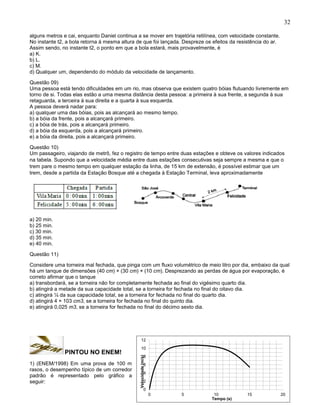 32
alguns metros e cai, enquanto Daniel continua a se mover em trajetória retilínea, com velocidade constante.
No instante t2, a bola retorna à mesma altura de que foi lançada. Despreze os efeitos da resistência do ar.
Assim sendo, no instante t2, o ponto em que a bola estará, mais provavelmente, é
a) K.
b) L.
c) M.
d) Qualquer um, dependendo do módulo da velocidade de lançamento.
Questão 09)
Uma pessoa está tendo dificuldades em um rio, mas observa que existem quatro bóias flutuando livremente em
torno de si. Todas elas estão a uma mesma distância desta pessoa: a primeira à sua frente, a segunda à sua
retaguarda, a terceira à sua direita e a quarta à sua esquerda.
A pessoa deverá nadar para:
a) qualquer uma das bóias, pois as alcançará ao mesmo tempo.
b) a bóia da frente, pois a alcançará primeiro.
c) a bóia de trás, pois a alcançará primeiro.
d) a bóia da esquerda, pois a alcançará primeiro.
e) a bóia da direita, pois a alcançará primeiro.
Questão 10)
Um passageiro, viajando de metrô, fez o registro de tempo entre duas estações e obteve os valores indicados
na tabela. Supondo que a velocidade média entre duas estações consecutivas seja sempre a mesma e que o
trem pare o mesmo tempo em qualquer estação da linha, de 15 km de extensão, é possível estimar que um
trem, desde a partida da Estação Bosque até a chegada à Estação Terminal, leva aproximadamente
a) 20 min.
b) 25 min.
c) 30 min.
d) 35 min.
e) 40 min.
Questão 11)
Considere uma torneira mal fechada, que pinga com um fluxo volumétrico de meio litro por dia, embaixo da qual
há um tanque de dimensões (40 cm) × (30 cm) × (10 cm). Desprezando as perdas de água por evaporação, é
correto afirmar que o tanque
a) transbordará, se a torneira não for completamente fechada ao final do vigésimo quarto dia.
b) atingirá a metade da sua capacidade total, se a torneira for fechada no final do oitavo dia.
c) atingirá ¼ da sua capacidade total, se a torneira for fechada no final do quarto dia.
d) atingirá 4 × 103 cm3, se a torneira for fechada no final do quinto dia.
e) atingirá 0,025 m3, se a torneira for fechada no final do décimo sexto dia.
PINTOU NO ENEM!
1) (ENEM/1998) Em uma prova de 100 m
rasos, o desempenho típico de um corredor
padrão é representado pelo gráfico a
seguir:
0
2
4
6
8
10
12
0 5 10 15 20
Velocidade(m/s)
Tempo (s)
 