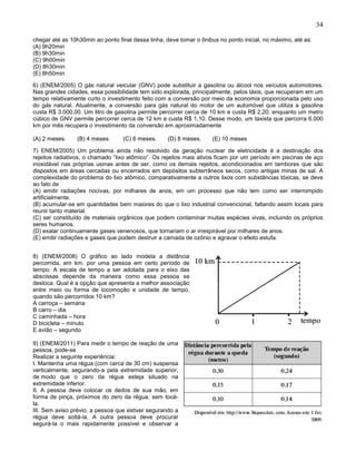 34
chegar até as 10h30min ao ponto final dessa linha, deve tomar o ônibus no ponto inicial, no máximo, até as:
(A) 9h20min
(B) 9h30min
(C) 9h00min
(D) 8h30min
(E) 8h50min
6) (ENEM/2005) O gás natural veicular (GNV) pode substituir a gasolina ou álcool nos veículos automotores.
Nas grandes cidades, essa possibilidade tem sido explorada, principalmente, pelos táxis, que recuperam em um
tempo relativamente curto o investimento feito com a conversão por meio da economia proporcionada pelo uso
do gás natural. Atualmente, a conversão para gás natural do motor de um automóvel que utiliza a gasolina
custa R$ 3.000,00. Um litro de gasolina permite percorrer cerca de 10 km e custa R$ 2,20, enquanto um metro
cúbico de GNV permite percorrer cerca de 12 km e custa R$ 1,10. Desse modo, um taxista que percorra 6.000
km por mês recupera o investimento da conversão em aproximadamente
(A) 2 meses. (B) 4 meses. (C) 6 meses. (D) 8 meses. (E) 10 meses
7) ENEM/2005) Um problema ainda não resolvido da geração nuclear de eletricidade é a destinação dos
rejeitos radiativos, o chamado “lixo atômico”. Os rejeitos mais ativos ficam por um período em piscinas de aço
inoxidável nas próprias usinas antes de ser, como os demais rejeitos, acondicionados em tambores que são
dispostos em áreas cercadas ou encerrados em depósitos subterrâneos secos, como antigas minas de sal. A
complexidade do problema do lixo atômico, comparativamente a outros lixos com substâncias tóxicas, se deve
ao fato de
(A) emitir radiações nocivas, por milhares de anos, em um processo que não tem como ser interrompido
artificialmente.
(B) acumular-se em quantidades bem maiores do que o lixo industrial convencional, faltando assim locais para
reunir tanto material.
(C) ser constituído de materiais orgânicos que podem contaminar muitas espécies vivas, incluindo os próprios
seres humanos.
(D) exalar continuamente gases venenosos, que tornariam o ar irrespirável por milhares de anos.
(E) emitir radiações e gases que podem destruir a camada de ozônio e agravar o efeito estufa.
8) (ENEM/2008) O gráfico ao lado modela a distância
percorrida, em km, por uma pessoa em certo período de
tempo. A escala de tempo a ser adotada para o eixo das
abscissas depende da maneira como essa pessoa se
desloca. Qual é a opção que apresenta a melhor associação
entre meio ou forma de locomoção e unidade de tempo,
quando são percorridos 10 km?
A carroça – semana
B carro – dia
C caminhada – hora
D bicicleta – minuto
E avião – segundo
9) (ENEM/2011) Para medir o tempo de reação de uma
pessoa, pode-se
Realizar a seguinte experiência:
I. Mantenha uma régua (com cerca de 30 cm) suspensa
verticalmente, segurando-a pela extremidade superior,
de modo que o zero da régua esteja situado na
extremidade inferior.
II. A pessoa deve colocar os dedos de sua mão, em
forma de pinça, próximos do zero da régua, sem tocá-
la.
III. Sem aviso prévio, a pessoa que estiver segurando a
régua deve soltá-la. A outra pessoa deve procurar
segurá-la o mais rapidamente possível e observar a
 