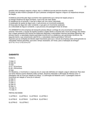 35
posição onde conseguiu segurar a régua, isto é, a distância que ela percorre durante a queda.
O quadro ao lado mostra a posição em que 3 pessoas conseguiram segurar a régua e os respectivos tempos
de reação.
A distância percorrida pela régua aumenta mais rapidamente que o tempo de reação porque a
a) energia mecânica da régua aumenta, o que a faz cair mais rápido.
b) resistência do ar aumenta, o que faz a régua cair com menor velocidade.
c) aceleração de queda da régua varia, o que provoca um movimento acelerado.
d) força peso da régua tem valor constante, o que gera um movimento acelerado.
e) a velocidade da régua é constante, o que provoca uma passagem linear do tempo
10) (ENEM/2012) Uma empresa de transporte precisa efetuar a entrega de uma encomenda o mais breve
possível. Para tanto, a equipe de logística analisa o trajeto desde a empresa até o local da entrega. Ela verifica
que o trajeto apresenta dois trechos de distâncias diferentes e velocidades máximas permitidas diferentes. No
primeiro trecho, a velocidade máxima permitida é de 80 km/h e a distância a ser percorrida é de 80 km. No
segundo trecho, cujo comprimento vale 60 km, a velocidade máxima permitida é 120 km/h.
Supondo que as condições de trânsito sejam favoráveis para que o veículo da empresa ande continuamente na
velocidade máxima permitida, qual será o tempo necessário, em horas, para a realização da entrega?
a) 0,7 b) 1,4 c) 1,5 d) 2,0 e) 3,0
GABARITO
TAREFA:
1) Gab: C
2) Gab: B
3) Gab:
a) vc = 20 km/hora
b) vR = 80 km/hora
4) Gab:
Em Mecânica, o movimento e o repouso de um corpo são definidos em relação a algum referencial. Para dizer
que tanto Heloísa quanto Abelardo estão corretos, devemos interpretar a afirmação de Heloísa como “o
passageiro não se move em relação ao ônibus”, e a afirmação de Abelardo como “o passageiro está em
movimento em relação à Terra (ou à rodovia)”.
5) Gab: E
6) Gab: C
7) Gab: C
8) Gab: B
9) Gab: A
10) Gab: D
11) Gab: A
PINTOU NO ENEM:
1) LETRA C 2) LETRA A 3) LETRA B 4) LETRA C
5) LETRA E 6) LETRA B 7) LETRA A 8) LETRA C
9) LETRA D 10) LETRA C
 