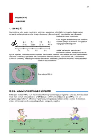 37
MOVIMENTO
UNIFORME
1. DEFINIÇÃO
Como dito na outra seção, movimento uniforme é aquele cuja velocidade nunca varia, ela se mantem
constante e diferente de zero (se for zero é repouso, não movimento). Isso significa que não existe
aceleração nesse movimento!
Essa imagem mostra bem o que acontece:
ocorrem sempre as mesmas variações de
espaço por cada segundo!
Agora, precisamos atentar que o
movimento uniforme serve para qualquer
tipo de trajetória, tanto reta quanto curvilínea. Sendo assim, teremos basicamente dois tipos de movimento
uniforme: o retilíneo (cuja sigla é MRU- movimento retilíneo uniforme) e o curvilíneo (MCU- movimento
curvilíneo uniforme). Ambos apresentarão velocidades constantes, por serem uniformes. Vamos trabalhar
cada um separadamente
Exemplo de M.C.U.
M.R.U.- MOVIMENTO RETILINEO UNIFORME
Então para finalizar: MRU é um movimento uniforme (v constante) cuja trajetória é uma reta. Sem dúvidas é
muito mais comum em questões do ENEM do que o MCU. Lembrando ainda que o MRU pode ser
progressivo (“para frente”, à favor da trajetória) ou retrogrado (“para trás”, contra o sentido da trajetória),
onde o primeiro apresenta velocidade positiva e o segundo, negativa:
 