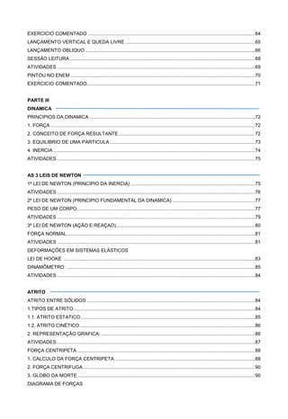EXERCICIO COMENTADO .............................................................................................................................64
LANÇAMENTO VERTICAL E QUEDA LIVRE .................................................................................................65
LANÇAMENTO OBLIQUO ...............................................................................................................................66
SESSÃO LEITURA...........................................................................................................................................68
ATIVIDADES ....................................................................................................................................................69
PINTOU NO ENEM ..........................................................................................................................................70
EXERCICIO COMENTADO..............................................................................................................................71
PARTE III
DINAMICA
PRINCIPIOS DA DINAMICA ............................................................................................................................72
1. FORÇA .........................................................................................................................................................72
2. CONCEITO DE FORÇA RESULTANTE ..................................................................................................... 72
3. EQUILIBRIO DE UMA PARTICULA.............................................................................................................73
4. INERCIA .......................................................................................................................................................74
ATIVIDADES ....................................................................................................................................................75
AS 3 LEIS DE NEWTON
1º LEI DE NEWTON (PRINCIPIO DA INERCIA) .............................................................................................75
ATIVIDADES ....................................................................................................................................................76
2º LEI DE NEWTON (PRINCIPIO FUNDAMENTAL DA DINAMICA) ..............................................................77
PESO DE UM CORPO.....................................................................................................................................77
ATIVIDADES ....................................................................................................................................................79
3º LEI DE NEWTON (AÇÃO E REAÇAO)........................................................................................................80
FORÇA NORMAL.............................................................................................................................................81
ATIVIDADES ....................................................................................................................................................81
DEFORMAÇÕES EM SISTEMAS ELÁSTICOS
LEI DE HOOKE ...............................................................................................................................................83
DINAMÔMETRO .............................................................................................................................................85
ATIVIDADES ....................................................................................................................................................84
ATRITO
ATRITO ENTRE SÓLIDOS ..............................................................................................................................84
1.TIPOS DE ATRITO........................................................................................................................................84
1.1. ATRITO ESTATICO...................................................................................................................................85
1.2. ATRITO CINÉTICO ...................................................................................................................................86
2. REPRESENTAÇÃO GRAFICA: ...................................................................................................................86
ATIVIDADES ....................................................................................................................................................87
FORÇA CENTRIPETA .....................................................................................................................................88
1. CALCULO DA FORÇA CENTRIPETA .........................................................................................................88
2. FORÇA CENTRIFUGA.................................................................................................................................90
3. GLOBO DA MORTE.................................................................................................................................... 90
DIAGRAMA DE FORÇAS
 