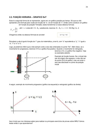 39
2.2. FUNÇÃO HORARIA – GRAFICO SxT
Essa é a segunda forma de se representar, agora em um gráfico posição por tempo. Só que eu não
apresentei uma formula para vocês em função de “s”, só em função de “v”. Então como construir um gráfico
em função da posição? Simples, basta transformar a nossa clássica formula:
, ΔS = v. t onde ΔS = S - So ; substituindo, teremos: S – So = v . t ==> S = So + v . t
Chegamos então na clássica fórmula do sorvete!
Percebam q ela é igual à função de 1° grau da matemática, y=ax+b, com “s” equivalendo a “y”, “v” igual a
“a”, “t” a “x” e “s”.
Logo, já podemos inferir que a reta sempre corta o eixo das ordenadas no ponto “So”. Além disso, se o
movimento for progressivo, teremos V>0 e o gráfico fica positivo. Quando o movimento for retrogrado,
teremos v<0, e o gráfico fica negativo. Veja
os exemplos adiante:
Exemplo de função horaria. Se o móvel não
sair da origem dos espaços, a reta não sai
do ponto (0,0) do gráfico, mas vai cortar o
eixo das abscissas no ponto da posição
inicial
A seguir, exemplo de movimento progressivo (gráfico da esquerda) e retrogrado (gráfico da direita)
Isso é tudo que nos interessa saber para realizar os principais exercícios de provas sobre MRU! Vamos
testar então o que aprendemos?
 