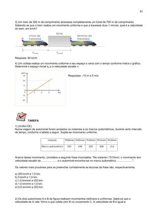 41
3) Um trem de 300 m de comprimento atravessa completamente um túnel de 700 m de comprimento.
Sabendo se que o trem realiza um movimento uniforme e que a travessia dura 1 minuto, qual é a velocidade
do trem, em km/h?
Resposta: 60 km/h
4) Um ciclista realiza um movimento uniforme e seu espaço s varia com o tempo conforme indica o gráfico.
Determine o espaço inicial s0 e a velocidade escalar v.
Respostas: -10 m e 5 m/s
TAREFA:
1) (Unifor-CE)
Numa viagem de automóvel foram anotados os instantes e os marcos quilométricos, durante certo intervalo
de tempo, conforme a tabela a seguir. Supõe-se movimento uniforme.
Acerca desse movimento, considere a seguinte frase incompleta: "No instante t 7h10min, o movimento tem
velocidade escalar de ..................... e o automóvel encontra-se no marco quilométrico .....................".
Os valores mais prováveis para se preencher corretamente as lacunas da frase são, respectivamente,
a) 203 km/h e 1,0 km.
b) 5 km/h e 1,0 km.
c) 1,0 km/min e 203 km.
d) 1,0 km/min e 1,0 km.
e) 5,0 km/min e 203 km.
2) Os dois automóveis A e B da figura realizam movimentos retilíneos e uniformes. Sabe-se que a
velocidade de A vale 10m/s e que colide com B no cruzamento C. A velocidade de B é igual a:
 