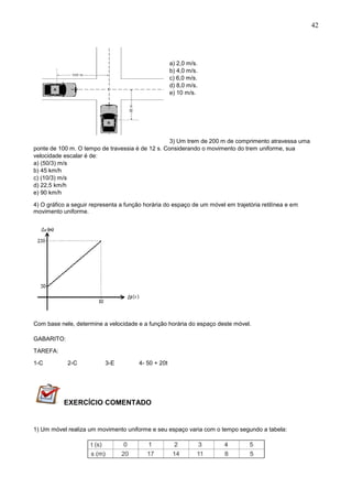 42
a) 2,0 m/s.
b) 4,0 m/s.
c) 6,0 m/s.
d) 8,0 m/s.
e) 10 m/s.
3) Um trem de 200 m de comprimento atravessa uma
ponte de 100 m. O tempo de travessia é de 12 s. Considerando o movimento do trem uniforme, sua
velocidade escalar é de:
a) (50/3) m/s
b) 45 km/h
c) (10/3) m/s
d) 22,5 km/h
e) 90 km/h
4) O gráfico a seguir representa a função horária do espaço de um móvel em trajetória retilínea e em
movimento uniforme.
Com base nele, determine a velocidade e a função horária do espaço deste móvel.
GABARITO:
TAREFA:
1-C 2-C 3-E 4- 50 + 20t
EXERCÍCIO COMENTADO
1) Um móvel realiza um movimento uniforme e seu espaço varia com o tempo segundo a tabela:
 