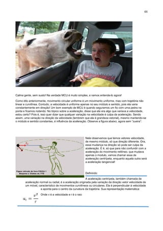 44
Calma gente, sem susto! Na verdade MCU é muito simples, e vamos entende-lo agora!
Como dito anteriormente, movimento circular uniforme é um movimento uniforme, mas com trajetória não
linear e curvilínea. Contudo, a velocidade é uniforme apenas no seu módulo e sentido, pois ela varia
constantemente em direção! Um bom exemplo de MCU é quando seguramos um fio com uma pedra na
ponta e ficamos rodando: No tópico sobre a aceleração, disse que ela era algo que variava a velocidade,
estou certo? Pois é, isso quer dizer que qualquer variação na velocidade é culpa da aceleração. Sendo
assim, uma variação na direção da velocidade (lembrem que ela é grandeza vetorial), mesmo mantendo-se
o módulo e sentido constantes, é influência da aceleração. Observe a figura abaixo, agora sem “zueira”:
Nela observamos que temos vetores velocidade,
de mesmo módulo, só que direção diferente. Ora,
essa mudança na direção só pode ser culpa da
aceleração. E é, só que para não confundir com a
aceleração do movimento retilíneo, que mudava
apenas o modulo, vamos chamar essa de
aceleração centrípeta, enquanto aquela outra será
a aceleração tangencial!
Definindo:
A aceleração centrípeta, também chamada de
aceleração normal ou radial, é a aceleração originada pela variação da direção vetor velocidade de
um móvel, característico de movimentos curvilíneos ou circulares. Ela é perpendicular à velocidade
e aponta para o centro da curvatura da trajetória. Sua representação matemática:
Onde v é a velocidade e r é o raio
 