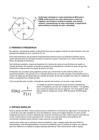 45
Aceleração centrípeta é o mais importante de MCU para o
ENEM, então gravem seu vetor aponta para o centro da
trajetória, tem modulo e sentido constante, mas direção
variável; é perpendicular ao vetor velocidade; é responsável
pela mudança na direção do vetor velocidade.
2. PERIODO E FREQUENCIA
Na natureza, naturalmente existem muitos fenômenos que se repetem durante um certo intervalo, como por
exemplo as estações do ano, o jornal na TV, etc.
Para estes fenômenos que acontecem frequentemente dizemos que é um fenômeno periódico que se
repete identicamente em intervalos de tempo sucessivos e iguais. O período (T) é o menor intervalo de
tempo da repetição do fenômeno.
Num fenômeno periódico, chama-se frequência (f) o número de vezes em que fenômeno se repete na
unidade de tempo. Por exemplo, a frequência escolar de um estudante é o número de vezes em que ele
compareceu a sala de aula na unidade de tempo (um mês)
Embasados nos conceitos acima podemos concluir que o movimento circular uniforme (MCU) é um
movimento periódico. Seu período (T) é o intervalo de tempo de uma volta completa. Sua frequência (f) é o
número de voltas que ele desenvolve por unidade de tempo. Se ele não completa uma volta por unidade de
tempo, consideraremos a fração da volta.
Como se percebe pelo conceito, a frequência e período são inversos um ao outro. Logo, teremos:
A unidade do período é segundos, já que se trata unicamente do
tempo. A frequência, por sua vez, é dada em Hz (Hertz). 1 Hz significa
que o evento se repete uma vez por segundo. Um nome anterior para
esta unidade foi rotação por minuto, RPM abreviado. 60 RPM iguala
um Hz.
3. ESPAÇO ANGULAR
Para os cálculos de MCU, vamos sempre procurar transformar o movimento em algo linear. Por exemplo, se
o móvel deu uma volta completa em uma circunferência, vamos nos imaginar fazendo um corte na linha
imaginaria que forma o círculo e esticando ela. Teremos uma linha cujo valor, então é igual ao perímetro do
círculo. O perímetro do círculo equivale à 2πR. Contudo, isso vale para toda a circunferência. Em
movimentos circulares vamos precisar muitas vezes de uma parte dela.
Vamos supor então que se caminhou meia circunferência. Logo, o espaço percorrido será 2πR/2=πr.
Intuitivamente, você está apresentando o arco da circunferência, que é o produto do angulo, em radianos,
pelo raio. Radiano é a unidade do angulo expressa pela letra pi. Para encontrarmos então o espaço
 