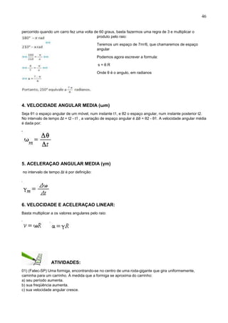 46
percorrido quando um carro fez uma volta de 60 graus, basta fazermos uma regra de 3 e multiplicar o
produto pelo raio:
Teremos um espaço de 7πr/6, que chamaremos de espaço
angular
Podemos agora escrever a formula:
s = θ.R
Onde θ é o angulo, em radianos
4. VELOCIDADE ANGULAR MEDIA (ωm)
Seja θ1 o espaço angular de um móvel, num instante t1, e θ2 o espaço angular, num instante posterior t2.
No intervalo de tempo Δt = t2 - t1 , a variação de espaço angular é Δθ = θ2 - θ1. A velocidade angular média
é dada por:
5. ACELERAÇAO ANGULAR MEDIA (γm)
no intervalo de tempo Δt é por definição:
6. VELOCIDADE E ACELERAÇAO LINEAR:
Basta multiplicar a os valores angulares pelo raio:
ATIVIDADES:
01) (Fatec-SP) Uma formiga, encontrando-se no centro de uma roda-gigante que gira uniformemente,
caminha para um carrinho. À medida que a formiga se aproxima do carrinho:
a) seu período aumenta.
b) sua freqüência aumenta.
c) sua velocidade angular cresce.
 
