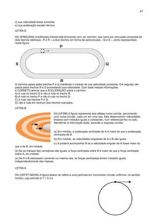 47
d) sua velocidade linear aumenta.
e) sua aceleração escalar diminui.
LETRA D
02) UFMG/2004 (modificada) Daniel está brincando com um carrinho, que corre por uma pista composta de
dois trechos retilíneos –P e R – e dois trechos em forma de semicírculos – Q e S –, como representado
nesta figura:
O carrinho passa pelos trechos P e Q mantendo o módulo de sua velocidade constante. Em seguida, ele
passa pelos trechos R e S aumentando sua velocidade. Com base nessas informações,
é CORRETO afirmar que a ACELERAÇÃO sobre o carrinho
A) é nula no trecho Q e não é nula no trecho R.
B) é nula no trecho P e não é nula no trecho Q.
C) é nula nos trechos P e Q.
D) não é nula em nenhum dos trechos marcados.
LETRA B
03) (UFSM) A figura representa dois atletas numa corrida, percorrendo
uma curva circular, cada um em uma raia. Eles desenvolvem velocidades
lineares com módulos iguais e constantes, num referencial fixo no solo.
Atendendo à informação dada, assinale a resposta correta.
(a) Em módulo, a aceleração centrípeta de A é maior do que a aceleração
centrípeta de B.
(b) Em módulo, as velocidades angulares de A e B são iguais.
(c) A poderia acompanhar B se a velocidade angular de A fosse maior do
que a de B, em módulo.
(d) Se as massas dos corredores são iguais, a força centrípeta sobre B é maior do que a força centrípeta
sobre A, em módulo.
(e) Se A e B estivessem correndo na mesma raia, as forças centrípetas teriam módulos iguais,
independentemente das massas.
LETRA A
04) (CEFET-MG/06) A figura abaixo se refere a uma partícula em movimento circular uniforme, no sentido
horário, cujo período é T = 0,3 s.
 