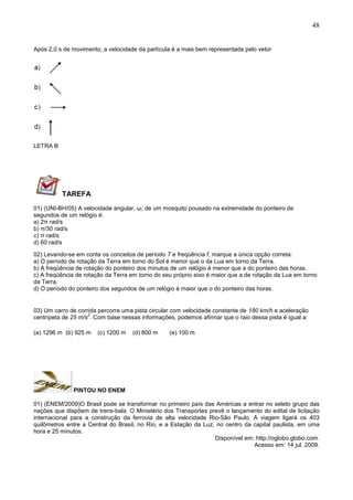 48
Após 2,0 s de movimento, a velocidade da partícula é a mais bem representada pelo vetor
LETRA B
TAREFA
01) (UNI-BH/05) A velocidade angular, ω, de um mosquito pousado na extremidade do ponteiro de
segundos de um relógio é:
a) 2π rad/s
b) π/30 rad/s
c) π rad/s
d) 60 rad/s
02) Levando-se em conta os conceitos de período T e freqüência f, marque a única opção correta:
a) O período de rotação da Terra em torno do Sol é menor que o da Lua em torno da Terra.
b) A freqüência de rotação do ponteiro dos minutos de um relógio é menor que a do ponteiro das horas.
c) A freqüência de rotação da Terra em torno do seu próprio eixo é maior que a de rotação da Lua em torno
da Terra.
d) O período do ponteiro dos segundos de um relógio é maior que o do ponteiro das horas.
03) Um carro de corrida percorre uma pista circular com velocidade constante de 180 km/h e aceleração
centrípeta de 25 m/s
2
. Com base nessas informações, podemos afirmar que o raio dessa pista é igual a:
(a) 1296 m (b) 925 m (c) 1200 m (d) 800 m (e) 100 m
PINTOU NO ENEM
01) (ENEM/2009)O Brasil pode se transformar no primeiro país das Américas a entrar no seleto grupo das
nações que dispõem de trens-bala. O Ministério dos Transportes prevê o lançamento do edital de licitação
internacional para a construção da ferrovia de alta velocidade Rio-São Paulo. A viagem ligará os 403
quilômetros entre a Central do Brasil, no Rio, e a Estação da Luz, no centro da capital paulista, em uma
hora e 25 minutos.
Disponível em: http://oglobo.globo.com.
Acesso em: 14 jul. 2009.
 