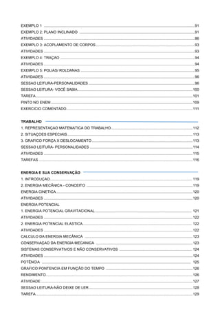 EXEMPLO 1 ....................................................................................................................................................91
EXEMPLO 2: PLANO INCLINADO .................................................................................................................91
ATIVIDADES ....................................................................................................................................................86
EXEMPLO 3: ACOPLAMENTO DE CORPOS.................................................................................................93
ATIVIDADES ....................................................................................................................................................93
EXEMPLO 4: TRAÇAO ....................................................................................................................................94
ATIVIDADES ....................................................................................................................................................94
EXEMPLO 5: POLIAS/ ROLDANAS ................................................................................................................95
ATIVIDADES ....................................................................................................................................................96
SESSAO LEITURA-PERSONALIDADES ........................................................................................................96
SESSAO LEITURA- VOCÊ SABIA.................................................................................................................100
TAREFA..........................................................................................................................................................101
PINTO NO ENEM...........................................................................................................................................109
EXERCICIO COMENTADO............................................................................................................................111
TRABALHO
1. REPRESENTAÇAO MATEMATICA DO TRABALHO................................................................................112
2. SITUAÇOES ESPECIAIS...........................................................................................................................113
3. GRAFICO FORÇA X DESLOCAMENTO...................................................................................................113
SESSAO LEITURA- PERSONALIDADES .....................................................................................................114
ATIVIDADES ..................................................................................................................................................115
TAREFAS .......................................................................................................................................................116
ENERGIA E SUA CONSERVAÇÃO
1. INTRODUÇAO........................................................................................................................................... 119
2. ENERGIA MECÂNICA - CONCEITO ........................................................................................................119
ENERGIA CINETICA......................................................................................................................................120
ATIVIDADES ..................................................................................................................................................120
ENERGIA POTENCIAL
1. ENERGIA POTENCIAL GRAVITACIONAL............................................................................................... 121
ATIVIDADES ..................................................................................................................................................122
2. ENERGIA POTENCIAL ELASTICA........................................................................................................... 122
ATIVIDADES ..................................................................................................................................................122
CALCULO DA ENERGIA MECÂNICA ..........................................................................................................123
CONSERVAÇAO DA ENERGIA MECANICA ...............................................................................................123
SISTEMAS CONSERVATIVOS E NÃO CONSERVATIVOS ....................................................................... 124
ATIVIDADES ..................................................................................................................................................124
POTÊNCIA .................................................................................................................................................. 125
GRAFICO PONTENCIA EM FUNÇÃO DO TEMPO .....................................................................................126
RENDIMENTO................................................................................................................................................126
ATIVIDADE.....................................................................................................................................................127
SESSAO LEITURA-NÃO DEIXE DE LER......................................................................................................128
TAREFA..........................................................................................................................................................129
 