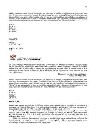 49
Devido à alta velocidade, um dos problemas a ser enfrentado na escolha do trajeto que será percorrido pelo
trem é o dimensionamento das curvas. Considerando-se que uma aceleração lateral confortável para os
passageiros e segura para o trem seja de 0,1 g, em que g é a aceleração da gravidade (considerada igual a
10 m/s
2
), e que a velocidade do trem se mantenha constante em todo o percurso, seria correto prever que
as curvas existentes no trajeto deveriam ter raio de curvatura mínimo de, aproximadamente,
A.80 m.
B.430 m.
C.800 m.
D.1.600 m.
E.6.400 m.
GABARITO:
TAREFA
1. B 2.C 3.E
PINTOU NO ENEM
1. E
EXERCÍCIO COMENTADO
01) (ENEM/2009)O Brasil pode se transformar no primeiro país das Américas a entrar no seleto grupo das
nações que dispõem de trens-bala. O Ministério dos Transportes prevê o lançamento do edital de licitação
internacional para a construção da ferrovia de alta velocidade Rio-São Paulo. A viagem ligará os 403
quilômetros entre a Central do Brasil, no Rio, e a Estação da Luz, no centro da capital paulista, em uma
hora e 25 minutos.
Disponível em: http://oglobo.globo.com.
Acesso em: 14 jul. 2009.
Devido à alta velocidade, um dos problemas a ser enfrentado na escolha do trajeto que será percorrido pelo
trem é o dimensionamento das curvas. Considerando-se que uma aceleração lateral confortável para os
passageiros e segura para o trem seja de 0,1 g, em que g é a aceleração da gravidade (considerada igual a
10 m/s
2
), e que a velocidade do trem se mantenha constante em todo o percurso, seria correto prever que
as curvas existentes no trajeto deveriam ter raio de curvatura mínimo de, aproximadamente,
F.80 m.
G.430 m.
H.800 m.
I.1.600 m.
J.6.400 m.
RESOLUÇÃO
Essa é das poucas questões do ENEM que exigem algum cálculo. Como o módulo da velocidade é
constante e o trem está fazendo curva, a aceleração em questão é a aceleração centrípeta, que pode ser
calculada pela equação a = v
2
/R, onde a é a aceleração, v é a velocidade e R o raio.
Bom, antes disso, precisamos conhecer a velocidade, na qual usaremos a equação da velocidade
média, v = ∆S/∆t, onde ∆S é o espaço percorrido e ∆t, o tempo. Na questão, ele diz que o trem percorre 403
km, que equivale a 403000 m, e o tempo 25 minutos, que equivale a 5100 s. A velocidade será v =
403000/5100 = 79 m/s.
Voltando a equação da aceleração centrípeta, a questão disse que a aceleração de conforto é de
0,1g. Sendo g = 10 m/s
2
, a = 1 m/s
2
. Assim, 1 = 79
2
/R, logo, R = 6241m. Como os cálculos foram
aproximados, a opção que mais se aproxima é a opção E.
 