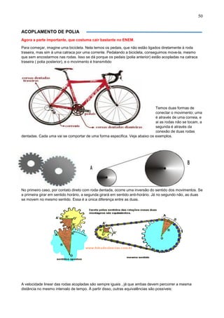 50
ACOPLAMENTO DE POLIA
Agora a parte importante, que costuma cair bastante no ENEM.
Para começar, imagine uma bicicleta. Nela temos os pedais, que não estão ligados diretamente à roda
traseira, mas sim à uma catraca por uma corrente. Pedalando a bicicleta, conseguimos move-la, mesmo
que sem encostarmos nas rodas. Isso se dá porque os pedais (polia anterior) estão acopladas na catraca
traseira ( polia posterior), e o movimento é transmitido
Temos duas formas de
conectar o movimento: uma
é através de uma correia, e
ai as rodas não se tocam, a
segunda é através da
conexão de duas rodas
dentadas. Cada uma vai se comportar de uma forma especifica. Veja abaixo os exemplos.
No primeiro caso, por contato direto com roda dentada, ocorre uma inversão do sentido dos movimentos. Se
a primeira girar em sentido horário, a segunda girará em sentido anti-horário. Já no segundo não, as duas
se movem no mesmo sentido. Essa é a única diferença entre as duas.
A velocidade linear das rodas acopladas são sempre iguais , já que ambas devem percorrer a mesma
distância no mesmo intervalo de tempo. À partir disso, outras equivalências são possíveis:
 