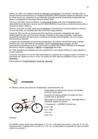 52
Obteve, em 1880, num trabalho proposto por Hermann von Helmholtz, seu professor, intitulado Sobre a
Energia Cinética da Electricidade, um resultado excepcional, dada a pesquisa original que efectuara. Torna-
se, nesse mesmo ano, assistente de von Helmholtz, ocupação durante a qual estuda a elasticidade dos
gases e a propagação de descargas eléctricas através deles.
Três anos mais tarde, torna-se professor na Universidade de Kiel, onde inicia investigações sobre a
electrodinâmica de Maxwell, a qual se opunha à electrodinâmica mecanicista e a anteriores teorias sobre a
natureza da acção a distância.
Muda-se novamente em 1885, desta vez para Karlsruhe, onde leccionou na Escola Politécnica. Casa-se,
um ano mais tarde, com Elisabeth Doll, filha de um seu colega professor.
A partir de 1883, ano da sua mudança para Kiel, descobre a produção e propagação das ondas
electromagnéticas bem como formas de controlar a frequência das ondas produzidas. Todas essas
experiências permitiram-lhe demonstrar a existência de radiação electromagnética, tal como previsto
teoricamente por Maxwell.
A respeito das propriedades das ondas electromagnéticas, que Heinrich Rudolf Hertz passa a estudar,
descobriu que a sua velocidade de propagação é igual à velocidade da luz no vácuo, que têm
comportamento semelhante ao da luz, e que oscilam num plano que contém a direcção de propagação.
Demonstrou também a refracção, a reflexão e a polarização das ondas.
Em 1888, apresentou os resultados das suas experiências à comunidade científica, os quais obtiveram o
sucesso merecido.
Cinco anos mais tarde, no início de 1893, Hertz adoece e é operado de um tumor na orelha. No entanto, no
final desse ano, adoece de novo e, no dia 1 de Janeiro de 1894, antes de completar 37 anos, morre de
bacteremia.
Está sepultado no Friedhof Ohlsdorf, Hamburgo, Alemanha
ATIVIDADES
01) Observe, abaixo, dois pontos A e B destacados, respectivamente, nas
extremidades da catraca e da coroa de uma bicicleta,
conforme a figura abaixo:
Enquanto uma pessoa pedala e a bicicleta se move,
considerando as grandezas
relacionadas ao movimento circular . velocidade linear v,
velocidade angular ƒÖ, periodo
T e frequencia f . e CORRETO afirmar que:
a) wA = wB
b) A = ƒÖB
c) fA = fB
d) vA = Vb
LETRA D
02) (UFMG) A figura mostra três engrenagens, E1, E2 e E3 , fixas pelos seus centros, e de raios, R1 ,R2 e R3,
respectivamente. A relação entre os raios é R1 = R3 < R2. A engrenagem da esquerda (E1) gira no sentido
horário com período T1.
 