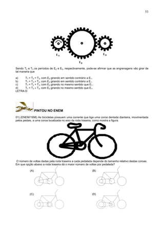 53
Sendo T2 e T3 os períodos de E2 e E3, respectivamente, pode-se afirmar que as engrenagens vão girar de
tal maneira que
a) T1 = T2 = T3, com E3 girando em sentido contrário a E1.
b) T1 = T3  T2, com E3 girando em sentido contrário a E1.
c) T1 = T2 = T3, com E3 girando no mesmo sentido que E1.
d) T1 = T3  T2, com E3 girando no mesmo sentido que E1.
LETRA D
PINTOU NO ENEM
01) (ENEM/1998) As bicicletas possuem uma corrente que liga uma coroa dentada dianteira, movimentada
pelos pedais, a uma coroa localizada no eixo da roda traseira, como mostra a figura.
O número de voltas dadas pela roda traseira a cada pedalada depende do tamanho relativo destas coroas.
Em que opção abaixo a roda traseira dá o maior número de voltas por pedalada?
(A) (B)
(C) (D)
 