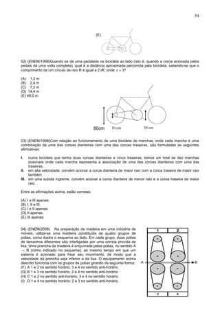54
(E)
02) (ENEM/1998)Quando se dá uma pedalada na bicicleta ao lado (isto é, quando a coroa acionada pelos
pedais dá uma volta completa), qual é a distância aproximada percorrida pela bicicleta, sabendo-se que o
comprimento de um círculo de raio R é igual a 2R, onde   3?
(A) 1,2 m
(B) 2,4 m
(C) 7,2 m
(D) 14,4 m
(E) 48,0 m
03) (ENEM/1998)Com relação ao funcionamento de uma bicicleta de marchas, onde cada marcha é uma
combinação de uma das coroas dianteiras com uma das coroas traseiras, são formuladas as seguintes
afirmativas:
I. numa bicicleta que tenha duas coroas dianteiras e cinco traseiras, temos um total de dez marchas
possíveis onde cada marcha representa a associação de uma das coroas dianteiras com uma das
traseiras.
II. em alta velocidade, convém acionar a coroa dianteira de maior raio com a coroa traseira de maior raio
também.
III. em uma subida íngreme, convém acionar a coroa dianteira de menor raio e a coroa traseira de maior
raio.
Entre as afirmações acima, estão corretas:
(A) I e III apenas.
(B) I, II e III.
(C) I e II apenas.
(D) II apenas.
(E) III apenas.
04) (ENEM/2006) Na preparação da madeira em uma indústria de
móveis, utiliza-se uma lixadeira constituída de quatro grupos de
polias, como ilustra o esquema ao lado. Em cada grupo, duas polias
de tamanhos diferentes são interligadas por uma correia provida de
lixa. Uma prancha de madeira é empurrada pelas polias, no sentido A
→ B (como indicado no esquema), ao mesmo tempo em que um
sistema é acionado para frear seu movimento, de modo que a
velocidade da prancha seja inferior a da lixa. O equipamento acima
descrito funciona com os grupos de polias girando da seguinte forma:
(F) A 1 e 2 no sentido horário; 3 e 4 no sentido anti-horário.
(G) B 1 e 3 no sentido horário; 2 e 4 no sentido anti-horário.
(H) C 1 e 2 no sentido anti-horário; 3 e 4 no sentido horário.
(I) D 1 e 4 no sentido horário; 2 e 3 no sentido anti-horário.
30 cm80 cm 10 cm80cm
 