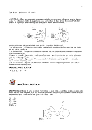 55
(J) E 1, 2, 3 e 4 no sentido anti-horário.
05) (ENEM/2013) Para serrar os ossos e carnes congeladas, um açougueiro utiliza uma serra de fita que
possui três polias e um motor. O equipamento pode ser montado de duas formas diferentes, P e Q. Por
questão de segurança, é necessário que a serra possua menor velocidade linear.
Por qual montagem o açougueiro deve optar e qual a justificativa desta opção?
a) Q, pois as polias 1 e 3 giram com velocidades lineares iguais em pontos periféricos e a que tiver maior
raio terá menor frequência.
b) Q, pois as polias 1 e 3 giram com frequência iguais e a que tiver maior raio terá menor velocidade linear
em um ponto periférico.
c) P, pois as polias 2 e 3 giram com frequências diferentes e a que tiver maior raio terá menor velocidade
linear em um ponto periférico.
d) P, pois as polias 1 e 2 giram com diferentes velocidades lineares em pontos periféricos e a que tiver
menor raio terá maior frequência.
e) Q, pois as polias 2 e 3 giram com diferentes velocidades lineares em pontos periféricos e a que tiver
maior raio terá menor frequência.
GABARITO PINTOU NO ENEM
1.A 2.C 3.A 4.C 5.A
EXERCÍCIO COMENTADO
(ENEM/1998)Quando se dá uma pedalada na bicicleta ao lado (isto é, quando a coroa acionada pelos
pedais dá uma volta completa), qual é a distância aproximada percorrida pela bicicleta, sabendo-se que o
comprimento de um círculo de raio R é igual a 2R, onde   3?
(A) 1,2 m
(B) 2,4 m
(C) 7,2 m
(D) 14,4 m
(E) 48,0 m
30 cm80 cm 10 cm80cm
 