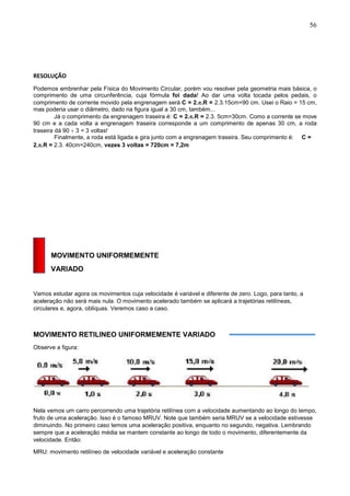 56
RESOLUÇÃO
Podemos embrenhar pela Física do Movimento Circular, porém vou resolver pela geometria mais básica, o
comprimento de uma circunferência, cuja fórmula foi dada! Ao dar uma volta tocada pelos pedais, o
comprimento de corrente movido pela engrenagem será C = 2..R = 2.3.15cm=90 cm. Usei o Raio = 15 cm,
mas poderia usar o diâmetro, dado na figura igual a 30 cm, também...
Já o comprimento da engrenagem traseira é: C = 2..R = 2.3. 5cm=30cm. Como a corrente se move
90 cm e a cada volta a engrenagem traseira corresponde a um comprimento de apenas 30 cm, a roda
traseira dá 90  3 = 3 voltas!
Finalmente, a roda está ligada e gira junto com a engrenagem traseira. Seu comprimento é: C =
2..R = 2.3. 40cm=240cm, vezes 3 voltas = 720cm = 7,2m
MOVIMENTO UNIFORMEMENTE
VARIADO
Vamos estudar agora os movimentos cuja velocidade é variável e diferente de zero. Logo, para tanto, a
aceleração não será mais nula. O movimento acelerado também se aplicará a trajetórias retilíneas,
circulares e, agora, oblíquas. Veremos caso a caso.
MOVIMENTO RETILINEO UNIFORMEMENTE VARIADO
Observe a figura:
Nela vemos um carro percorrendo uma trajetória retilínea com a velocidade aumentando ao longo do tempo,
fruto de uma aceleração. Isso é o famoso MRUV. Note que também seria MRUV se a velocidade estivesse
diminuindo. No primeiro caso temos uma aceleração positiva, enquanto no segundo, negativa. Lembrando
sempre que a aceleração média se mantem constante ao longo de todo o movimento, diferentemente da
velocidade. Então:
MRU: movimento retilíneo de velocidade variável e aceleração constante
 