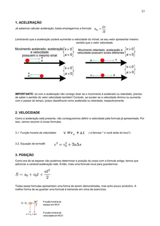57
1. ACELERAÇÃO
Já sabemos calcular aceleração, basta empregarmos a formula:
Lembrando que a aceleração poderá aumentar a velocidade do móvel, se seu vetor apresentar mesmo
sentido que o vetor velocidade.
IMPORTANTE: só com a aceleração não consigo dizer se o movimento é acelerado ou retardado, preciso
de saber o sentido do vetor velocidade também! Contudo, se souber se a velocidade diminui ou aumenta
com o passar do tempo, posso classifica-la como acelerada ou retardada, respectivamente.
2. VELOCIDADE
Como a aceleração está presente, não conseguiremos definir a velocidade pela formula já apresentada. Por
isso, vamos recorrer à novas formulas:
3.1. Função horaria da velocidade: ( a famosa " vi você atrás do toco")
3.2. Equação de torricelli:
3. POSIÇÃO
Como era de se esperar não podemos determinar a posição do corpo com a formula antiga, temos que
adicionar a variável aceleração nela. Então, mais uma formula nova para guardarmos:
Todas essas formulas apresentam uma forma de serem demonstradas, mas acho pouco produtivo. A
melhor forma de se guardar uma formula é treinando em cima de exercícios.
 