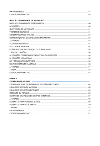 PINTOU NO ENEM ........................................................................................................................................137
EXERCICIO COMENTADO............................................................................................................................149
IMPULSO E QUANTIDADE DE MOVIMENTO
IMPULSO E QUANTIDADE DE MOVIMENTO ..............................................................................................150
ATIVIDADES ..................................................................................................................................................150
QUANTIDADE DE MOVIMENTO ..................................................................................................................151
TEOREMA DO IMPULSO .............................................................................................................................151
SISTEMA MECÂNICO ISOLADO .................................................................................................................153
CONSERVAÇAO DA QUANTIDADE DE MOVIMENTO ...............................................................................153
ATIVIDADES ................................................................................................................................................. 153
COLISÕES MECÂNICAS ............................................................................................................................. 154
VELOCIDADE RELATIVA .............................................................................................................................154
COEFICIENTE DE RESTITUIÇAO OU ELASTICIDADE ..............................................................................155
TIPOS DE COLISÕES................................................................................................................................... 155
A) COLISÕES PERFEITAMENTE ELASTICAS OU ELASTICAS ................................................................155
B) COLISÕES INELASTICAS .......................................................................................................................156
B.I) TOTALMENTE INELASTICAS ................................................................................................................156
B.II) PARCIALMENTE ELASTICAS ............................................................................................................. 156
ATIVIDADES ..................................................................................................................................................157
TAREFA..........................................................................................................................................................158
EXERCICIO COMENTADO............................................................................................................................163
PARTE IV
ESTATICA DOS SOLIDOS
ESTATICA DE PONTOS MATERIAIS E DE CORPOS EXTENSOS ...........................................................164
EQUILIBRIO DE PONTO MATERIAL ........................................................................................................... 165
EQUILIBRIO DE CORPOS EXTENSOS .......................................................................................................165
MOMENTO OU TORQUE ............................................................................................................................. 165
CENTRO DE GRAVIDADE DE CORPOS EXTENSOS.................................................................................167
ATIVIDADES ..................................................................................................................................................168
SESSAO LEITURA-PERSONALIDADES ......................................................................................................169
SESSÃO LEITURA´VOCÊ SABIA? ...............................................................................................................170
TAREFAS .......................................................................................................................................................172
PINTOU NO ENEM ........................................................................................................................................174
EXERCICIO COMENTADO ..........................................................................................................................175
 