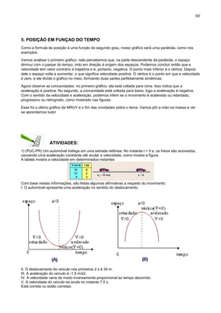60
5. POSIÇÃO EM FUNÇAO DO TEMPO
Como a formula da posição é uma função do segundo grau, nosso gráfico será uma parábola, como nos
exemplos:
Vamos analisar o primeiro gráfico: nele percebemos que, na parte descendente da parábola, o espaço
diminui com o passar do tempo, indo em direção á origem dos espaços. Podemos concluir então que a
velocidade tem vetor contrário à trajetória e é, portanto, negativa. O ponto mais inferior é o vértice. Depois
dele o espaço volta a aumentar, o que significa velocidade positiva. O vértice é o ponto em que a velocidade
é zero, e ele divide o gráfico no meio, formando duas partes perfeitamente simétricas.
Agora observe as concavidades: no primeiro gráfico, ela está voltada para cima. Isso indica que a
aceleração é positiva. No segundo, a concavidade está voltada para baixo, logo a aceleração é negativa.
Com o sentido da velocidade e aceleração, podemos inferir se o movimento é acelerado ou retardado,
progressivo ou retrogrado, como mostrado nas figuras.
Esse foi o último gráfico de MRUV e o fim das novidades sobre o tema. Vamos pôr a mão na massa e ver
se aprendemos tudo!
ATIVIDADES:
1) (PUC-PR) Um automóvel trafega em uma estrada retilínea. No instante t = 0 s, os freios são acionados,
causando uma aceleração constante até anular a velocidade, como mostra a figura.
A tabela mostra a velocidade em determinados instantes
Com base nestas informações, são feitas algumas afirmativas a respeito do movimento:
I. O automóvel apresenta uma aceleração no sentido do deslocamento.
II. O deslocamento do veículo nos primeiros 2 s é 34 m.
III. A aceleração do veículo é -1,5 m/s2.
IV. A velocidade varia de modo inversamente proporcional ao tempo decorrido.
V. A velocidade do veículo se anula no instante 7,5 s.
Está correta ou estão corretas:
 
