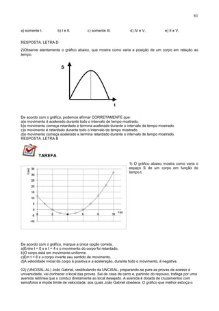 61
a) somente I. b) I e II. c) somente III. d) IV e V. e) II e V.
RESPOSTA: LETRA D
2)Observe atentamente o gráfico abaixo, que mostra como varia a posição de um corpo em relação ao
tempo.
De acordo com o gráfico, podemos afirmar CORRETAMENTE que:
a)o movimento é acelerado durante todo o intervalo de tempo mostrado.
b)o movimento começa retardado e termina acelerado durante o intervalo de tempo mostrado.
c)o movimento é retardado durante todo o intervalo de tempo mostrado.
d)o movimento começa acelerado e termina retardado durante o intervalo de tempo mostrado.
RESPOSTA: LETRA B
TAREFA
1) O gráfico abaixo mostra como varia o
espaço S de um corpo em função do
tempo t.
De acordo com o gráfico, marque a única opção correta.
a)Entre t = 0 s e t = 4 s o movimento do corpo foi retardado.
b)O corpo está em movimento uniforme.
c)Em t = 6 s o corpo inverte seu sentido de movimento.
d)A velocidade inicial do corpo é positiva e a aceleração, durante todo o movimento, é negativa.
02) (UNCISAL-AL) João Gabriel, vestibulando da UNCISAL, preparando-se para as provas de acesso à
universidade, vai conhecer o local das provas. Sai de casa de carro e, partindo do repouso, trafega por uma
avenida retilínea que o conduz diretamente ao local desejado. A avenida é dotada de cruzamentos com
semáforos e impõe limite de velocidade, aos quais João Gabriel obedece. O gráfico que melhor esboça o
S
(m
t
(s
 