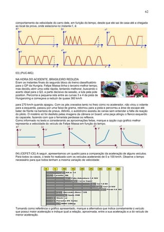 62
comportamento da velocidade do carro dele, em função do tempo, desde que ele sai de casa até a chegada
ao local da prova, onde estaciona no instante t’, é:
03) (PUC-MG)
NA HORA DO ACIDENTE, BRASILEIRO REDUZIA
Eram os instantes finais do segundo bloco do treino classificatório
para o GP da Hungria. Felipe Massa tinha o terceiro melhor tempo,
mas decidiu abrir uma volta rápida, tentando melhorar, buscando o
acerto ideal para o Q3, a parte decisiva da sessão, a luta pela pole
position. Percorria a pequena reta entre as curvas 3 e 4 da pista de
Hungaroring e começava a reduzir de quase 360 km/h
para 270 km/h quando apagou. Com os pés cravados tanto no freio como no acelerador, não virou o volante
para a esquerda, passou por uma faixa de grama, retornou para a pista e percorreu a área de escape até
bater de frente na barreira de pneus. Atônito, o autódromo assistiu às cenas sem entender a falta de reação
do piloto. O mistério só foi desfeito pelas imagens da câmera on board: uma peça atingiu o flanco esquerdo
do capacete, fazendo com que o ferrarista perdesse os reflexos.
Como informado no texto e considerando as aproximações feitas, marque a opção cujo gráfico melhor
representa a velocidade do veículo de Felipe Massa em função do tempo.
04) (CEFET-CE) A seguir, apresentamos um quadro para a comparação da aceleração de alguns veículos.
Para todos os casos, o teste foi realizado com os veículos acelerando de 0 a 100 km/h. Observe o tempo
necessário para que todos tenham a mesma variação de velocidade:
Tomando como referência o gráfico apresentado, marque a alternativa que indica corretamente o veículo
que possui maior aceleração e indique qual a relação, aproximada, entre a sua aceleração e a do veículo de
menor aceleração.
 
