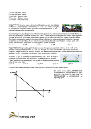 63
a) Parati e 8 vezes maior
b) Parati e 8 vezes menor
c) Corvette e 8 vezes maior
d) Corvette e 8 vezes menor
e) Corvette e 10 vezes maior
05) (UFPR-PR) Em uma prova internacional de ciclismo, dois dos ciclistas,
um francês e, separado por uma distância de 15 m à sua frente, um inglês,
se movimentam com velocidades iguais e constantes de módulo 22 m/s.
Considere agora que o representante
brasileiro na prova, ao ultrapassar o ciclista francês, possui uma velocidade constante de módulo 24 m/s e
inicia uma aceleração constante de módulo 0,4 m/s
2
, com o objetivo de ultrapassar o ciclista inglês e ganhar
a prova. No instante em que ele ultrapassa o ciclista francês, faltam ainda 200 m para a linha de chegada.
Com base nesses dados e admitindo que o ciclista inglês, ao ser ultrapassado pelo brasileiro, mantenha
constantes as características do seu movimento, assinale a alternativa correta para o tempo gasto pelo
ciclista brasileiro para ultrapassar o ciclista inglês e ganhar a corrida.
a) 1 s. b) 2 s. c) 3 s. d) 4s. e) 5 s.
06) (UFES-ES) Um predador, partindo do repouso, alcança sua velocidade máxima de 54 km/h em 4 s e
mantém essa velocidade durante 10 s. Se não alcançar sua presa nesses 14 s, o predador desiste da
caçada. A presa, partindo do repouso, alcança sua velocidade máxima, que é 4/5 da velocidade máxima do
predador, em 5 s e consegue mantê-la por mais tempo que o predador.
Suponha-se que as acelerações são constantes, que o início do ataque
e da fuga são simultâneos e que predador e presa partem do repouso.
Para o predador obter sucesso em sua caçada, a distância inicial máxima
entre ele e a presa é de:
a) 21 m b) 30 m c) 42 m d) 72 m e) 80 m
07) Uma partícula tem sua velocidade variando com o tempo conforme o gráfico abaixo.
De acordo com o gráfico, CLASSIFIQUE
o movimento da partícula entre 0 e 5 s e
entre 5 s e 6 s, como PROGRESSIVO ou
RETRÓGRADO e ACELERADO ou
RETARDADO.
PINTOU NO ENEM
V (m/s)
t (s)
20
- 4
65
 