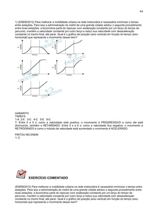 64
1) (ENEM/2012) Para melhorar a mobilidade urbana na rede metroviária é necessária minimizar o tempo
entre estações. Para isso a administração do metrô de uma grande cidade adotou o seguinte procedimento
entre duas estações: a locomotiva parte do repouso com aceleração constante por um terço do tempo de
percurso, mantém a velocidade constante por outro terço e reduz sua velocidade com desaceleração
constante no trecho final, até parar. Qual é o gráfico de posição (eixo vertical) em função do tempo (eixo
horizontal) que representa o movimento desse trem?
GABARITO
TAREFA
1-A 2-E 3-C 4-C 5-E 6-C
7- Entre 0 e 5 s: como a velocidade está positiva, o movimento é PROGRESSIVO e como ela está
diminuindo, também e RETARDADO. Entre 5 s e 6 s: como a velocidade fica negativa, o movimento é
RETRÓGRADO e como o módulo da velocidade está aumentado o movimento é ACELERADO.
PINTOU NO ENEM
1- C
EXERCÍCIO COMENTADO
(ENEM/2012) Para melhorar a mobilidade urbana na rede metroviária é necessária minimizar o tempo entre
estações. Para isso a administração do metrô de uma grande cidade adotou o seguinte procedimento entre
duas estações: a locomotiva parte do repouso com aceleração constante por um terço do tempo de
percurso, mantém a velocidade constante por outro terço e reduz sua velocidade com desaceleração
constante no trecho final, até parar. Qual é o gráfico de posição (eixo vertical) em função do tempo (eixo
horizontal) que representa o movimento desse trem?
 