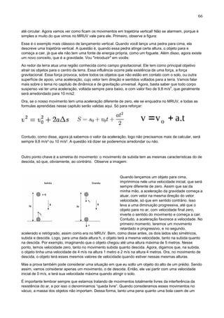 66
até circular. Agora vamos ver como ficam os movimentos em trajetória vertical! Não se alarmem, porque é
simples e muito do que vimos no MRUV vale para ele. Primeiro, observe a figura:
Esse é o exemplo mais clássico de lançamento vertical. Quando você lança uma pedra para cima, ela
descreve uma trajetória vertical. A questão é, quando essa pedra atinge certa altura, o objeto para e
começa a cair, já que ele não tem uma fonte de energia própria, como um foguete. Além disso, agora existe
um novo conceito, que é a gravidade. Vou "introduzir" em vocês:
Ao redor da terra atua uma região conhecida como campo gravitacional. Ele tem como principal objetivo
atrair os objetos para o centro da terra. Essa influência ocorre pela existência de uma força, a força
gravitacional. Essa força provoca, sobre todos os objetos que não estão em contato com o solo, ou outra
superfície de apoio, uma aceleração, cujo vetor tem direção e sentidos voltados para a terra. Vamos falar
mais sobre o tema no capitulo de dinâmica e de gravitação universal. Agora, basta saber que todo corpo
suspenso vai ter uma aceleração, voltada sempre para baixo, e com valor fixo de 9,8 m/s
2
, que geralmente
será arredondado para 10 m/s2.
Ora, se o nosso movimento tem uma aceleração diferente de zero, ele se enquadra no MRUV, e todas as
formulas aprendidas nesse capitulo serão validas aqui. Só para reforçar:
Contudo, como disse, agora já sabemos o valor da aceleração, logo não precisamos mais de calcular, será
sempre 9,8 m/s² ou 10 m/s². A questão irá dizer se poderemos arredondar ou não.
Outro ponto chave é a simetria do movimento: o movimento de subida tem as mesmas características do de
descida, só que, obviamente, ao contrário. Observe a imagem:
Quando lançamos um objeto para cima,
imprimimos nele uma velocidade inicial, que será
sempre diferente de zero. Assim que sai da
minha mão, a aceleração da gravidade começa a
atuar, com vetor na mesma direção do vetor
velocidade, só que em sentido contrário. Isso
leva a uma diminuição progressiva, até que o
objeto para no ar, com velocidade final zero,
inverte o sentido do movimento e começa a cair.
Contudo, a aceleração favorece a velocidade. No
primeiro momento, teremos um movimento
retardado e progressivo, e no segundo,
acelerado e retrógrado, assim como era no MRUV. Bem, como disse antes, os dois lados são simétricos,
subida e descida. Logo, para uma dada altura h, o objeto terá a mesma velocidade, tanto na subida quanto
na descida. Por exemplo, imaginando que o objeto chegou até uma altura máxima de 5 metros. Nesse
ponto, temos velocidade zero, tanto no movimento subida quanto descida. Agora, digamos que, na subida,
o objeto tinha uma velocidade de 4 m/s na altura 1 metro e 2 m/s na altura 4 metros. Ora, no movimento de
descida, o objeto terá esses mesmos valores de velocidade quando estiver nessas mesmas alturas.
Mas a prova também pode considerar uma situação em que eu solto um objeto do alto de um prédio. Sendo
assim, vamos considerar apenas um movimento, o de descida. Então, ele vai partir com uma velocidade
inicial de 0 m/s, e terá sua velocidade máxima quando atingir o solo.
É importante lembrar sempre que estamos tratando de movimentos totalmente livres da interferência da
resistência do ar, e por isso o denominamos “queda livre”. Quando consideramos esses movimentos no
vácuo, a massa dos objetos não importam. Dessa forma, tanto uma pena quanto uma bola caem de um
 