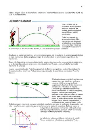 67
prédio e atingem o chão da mesma forma e no mesmo instante! Não deixe de ler a sessão “NÃO DEIXE DE
LER” no final do capítulo
LANÇAMENTO OBLIQUO
Esse é o último tipo de
movimento, e não apresenta
nenhuma novidade. Na
verdade, seu único mérito é
usar o MRUV e o MRU
combinados.
Está ai um exemplo de
lançamento obliquo. São
movimentos que descrevem
uma trajetória parabólica ou
semi-parabólica. Trajetórias
assim são formadas através
da composição de dois movimentos distintos, e a resultante entre os dois é a parábola.
Estudando os problemas relativos a um movimento composto, isto é, resultante de uma composição de dois
ou mais movimentos, Galileu propôs o princípio da simultaneidade ou princípio da independência dos
movimentos.
Se um móvel apresenta um movimento composto, cada um dos movimentos componentes se realiza como
se os demais não existissem e no mesmo intervalo de tempo. Ou seja, podemos trabalhar com cada
movimento de uma vez.
Imagine a seguinte situação: Pedrinho pegou a bola de Zezinho sem pedir e a perdeu. Quando Zezinho
descobriu, resolveu dar o troco. Pediu então para que o seu tio, da aeronáutica, bombardear Pedrinho.
Observe:
O helicóptero lança um projetil na origem dos
espaços par a que ele atinja o ponto x no
esquema. Inicialmente, o projetil está
acoplado ao helicóptero. Então, ele se move
com a mesma velocidade do mesmo.
Lembrando que a bomba não tem motor
próprio. Quando este se solta do helicóptero,
ele passa a sofrer ação da força da
gravidade, que o puxa para baixo. Ao mesmo
tempo, a velocidade que ele tinha quando
estava no avião não se perdeu, ele continua
com ela, com o vetor na mesma direção e
sentido que antes: horizontal e para frente.
Então teremos um movimento com vetor velocidade para baixo, sob ação da aceleração da gravidade, e um
vetor v para frente, sem aceleração, que juntos formam uma resultante parabólica. Galileu já provou a
independência desses dois movimentos, então poderemos
trata-los independentemente, como um MRUV (movimento
vertical) e um MRU (movimento horizontal)
Ao lado temos a decomposição do movimento do projetil.
Vamos considerar a velocidade de queda como Vy, e a
 