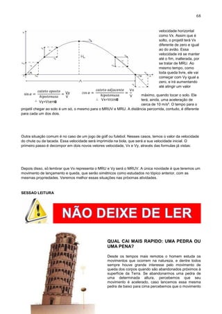 68
velocidade horizontal
como Vx. Assim que é
solto, o projetil terá Vx
diferente de zero e igual
ao do avião. Essa
velocidade irá se manter
até o fim, inalterada, por
se tratar de MRU. Ao
mesmo tempo, como
toda queda livre, ele vai
começar com Vy igual a
zero, e irá aumentando
até atingir um valor
máximo, quando tocar o solo. Ele
terá, ainda, uma aceleração de
cerca de 10 m/s². O tempo para o
projetil chegar ao solo é um só, o mesmo para o MRUV e MRU. A distância percorrida, contudo, é diferente
para cada um dos dois.
Outra situação comum é no caso de um jogo de golf ou futebol. Nesses casos, temos o valor da velocidade
do chute ou da tacada. Essa velocidade será imprimida na bola, que será a sua velocidade inicial. O
primeiro passo é decompor em dois novos vetores velocidade, Vx e Vy, através das formulas já vistas:
Depois disso, só lembrar que Vx representa o MRU e Vy será o MRUV. A única novidade é que teremos um
movimento de lançamento e queda, que serão simétricos como estudados no tópico anterior, com as
mesmas propriedades. Veremos melhor essas situações nas próximas atividades.
SESSAO LEITURA
QUAL CAI MAIS RAPIDO: UMA PEDRA OU
UMA PENA?
Desde os tempos mais remotos o homem estuda os
movimentos que ocorrem na natureza, e dentre todos
sempre houve grande interesse pelo movimento de
queda dos corpos quando são abandonados próximos à
superfície da Terra. Se abandonarmos uma pedra de
uma determinada altura, percebemos que seu
movimento é acelerado, caso lancemos essa mesma
pedra de baixo para cima percebemos que o movimento
 