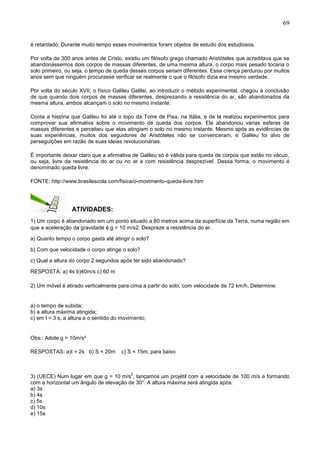 69
é retardado. Durante muito tempo esses movimentos foram objetos de estudo dos estudiosos.
Por volta de 300 anos antes de Cristo, existiu um filósofo grego chamado Aristóteles que acreditava que se
abandonássemos dois corpos de massas diferentes, de uma mesma altura, o corpo mais pesado tocaria o
solo primeiro, ou seja, o tempo de queda desses corpos seriam diferentes. Essa crença perdurou por muitos
anos sem que ninguém procurasse verificar se realmente o que o filósofo dizia era mesmo verdade.
Por volta do século XVII, o físico Galileu Galilei, ao introduzir o método experimental, chegou à conclusão
de que quando dois corpos de massas diferentes, desprezando a resistência do ar, são abandonados da
mesma altura, ambos alcançam o solo no mesmo instante.
Conta a história que Galileu foi até o topo da Torre de Pisa, na Itália, e de lá realizou experimentos para
comprovar sua afirmativa sobre o movimento de queda dos corpos. Ele abandonou várias esferas de
massas diferentes e percebeu que elas atingiam o solo no mesmo instante. Mesmo após as evidências de
suas experiências, muitos dos seguidores de Aristóteles não se convenceram, e Galileu foi alvo de
perseguições em razão de suas ideias revolucionárias.
É importante deixar claro que a afirmativa de Galileu só é válida para queda de corpos que estão no vácuo,
ou seja, livre da resistência do ar ou no ar e com resistência desprezível. Dessa forma, o movimento é
denominado queda livre.
FONTE: http://www.brasilescola.com/fisica/o-movimento-queda-livre.htm
ATIVIDADES:
1) Um corpo é abandonado em um ponto situado a 80 metros acima da superfície da Terra, numa região em
que a aceleração da gravidade é g = 10 m/s2. Despreze a resistência do ar.
a) Quanto tempo o corpo gasta até atingir o solo?
b) Com que velocidade o corpo atinge o solo?
c) Qual a altura do corpo 2 segundos após ter sido abandonado?
RESPOSTA: a) 4s b)40m/s c) 60 m
2) Um móvel é atirado verticalmente para cima a partir do solo, com velocidade de 72 km/h. Determine:
a) o tempo de subida;
b) a altura máxima atingida;
c) em t = 3 s, a altura e o sentido do movimento;
Obs.: Adote g = 10m/s²
RESPOSTAS: a)t = 2s b) S = 20m c) S = 15m, para baixo
3) (UECE) Num lugar em que g = 10 m/s
2
, lançamos um projétil com a velocidade de 100 m/s e formando
com a horizontal um ângulo de elevação de 30°. A altura máxima será atingida após:
a) 3s
b) 4s
c) 5s
d) 10s
e) 15s
 