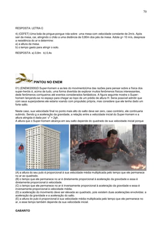 70
RESPOSTA: LETRA C
4) (CEFET) Uma bola de pingue-pongue rola sobre uma mesa com velocidade constante de 2m/s. Após
sair da mesa, cai, atingindo o chão a uma distância de 0,80m dos pés da mesa. Adote g= 10 m/s, despreze
a resistência do ar e determine:
a) a altura da mesa.
b) o tempo gasto para atingir o solo.
RESPOSTA: a) 0,8m b) 0,4s
PINTOU NO ENEM
01) (ENEM/2009)O Super-homem e as leis do movimentoUma das razões para pensar sobre a física dos
super-heróis é, acima de tudo, uma forma divertida de explorar muitos fenômenos físicos interessantes,
dede fenômenos corriqueiros até eventos considerados fantásticos. A figura seguinte mostra o Super-
homem lançando-se no espaço para chegar ao topo de um prédio de altura H. Seria possível admitir que
com seus superpoderes ele estaria voando com propulsão própria, mas considere que ele tenha dado um
forte salto.
Neste caso, sua velocidade final no ponto mais alto do salto deve ser zero, caso contrário, ele continuaria
subindo. Sendo g a aceleração da gravidade, a relação entre a velocidade inicial do Super-homem e a
altura atingida é dada por: v
2
= 2gh.
A altura que o Super-homem alcança em seu salto depende do quadrado de sua velocidade inicial porque
(A) a altura do seu pulo é proporcional à sua velocidade média multiplicada pelo tempo que ele permanece
no ar ao quadrado.
(B) o tempo que ele permanece no ar é diretamente proporcional à aceleração da gravidade e essa é
diretamente proporcional à velocidade.
(C) o tempo que ele permanece no ar é inversamente proporcional à aceleração da gravidade e essa é
inversamente proporcional à velocidade média.
(D) a aceleração do movimento deve ser elevada ao quadrado, pois existem duas acelerações envolvidas: a
aceleração da gravidade e a aceleração do salto.
(E) a altura do pulo é proporcional à sua velocidade média multiplicada pelo tempo que ele permanece no
ar, e esse tempo também depende da sua velocidade inicial.
GABARITO
 