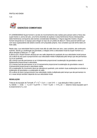 71
PINTOU NO ENEM
1) E
EXERCÍCIO COMENTADO
01) (ENEM/2009)O Super-homem e as leis do movimentoUma das razões para pensar sobre a física dos
super-heróis é, acima de tudo, uma forma divertida de explorar muitos fenômenos físicos interessantes,
dede fenômenos corriqueiros até eventos considerados fantásticos. A figura seguinte mostra o Super-
homem lançando-se no espaço para chegar ao topo de um prédio de altura H. Seria possível admitir que
com seus superpoderes ele estaria voando com propulsão própria, mas considere que ele tenha dado um
forte salto.
Neste caso, sua velocidade final no ponto mais alto do salto deve ser zero, caso contrário, ele continuaria
subindo. Sendo g a aceleração da gravidade, a relação entre a velocidade inicial do Super-homem e a
altura atingida é dada por: v
2
= 2gh.
A altura que o Super-homem alcança em seu salto depende do quadrado de sua velocidade inicial porque
(A) a altura do seu pulo é proporcional à sua velocidade média multiplicada pelo tempo que ele permanece
no ar ao quadrado.
(B) o tempo que ele permanece no ar é diretamente proporcional à aceleração da gravidade e essa é
diretamente proporcional à velocidade.
(C) o tempo que ele permanece no ar é inversamente proporcional à aceleração da gravidade e essa é
inversamente proporcional à velocidade média.
(D) a aceleração do movimento deve ser elevada ao quadrado, pois existem duas acelerações envolvidas: a
aceleração da gravidade e a aceleração do salto.
(E) a altura do pulo é proporcional à sua velocidade média multiplicada pelo tempo que ele permanece no
ar, e esse tempo também depende da sua velocidade inicial.
RESOLUÇÃO
Trata-se da equação de Torricelli, V
2
= Vo
2
+ 2.a.h --- com V=0 --- cuja dedução é feita a partir de
Vm=ΔS/Δt --- onde --- Vm=(V + V0)/2=h/t --- h=(V + Vo)t/2 --- h=Vm.t/2 --- observe nessa equação que h
é proporcional a Vm e at
 