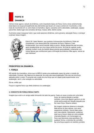 72
PARTE III
DINAMICA
Vamos iniciar agora o estudo da dinâmica, outro importante tópico da física. Como vimos anteriormente,
esse tópico se ocupa principalmente dos elementos que levam um corpo a entrar em movimento, e não
mais do movimento em si, como fazia a cinemática. Agora, conceitos como velocidade, aceleração, espaço
percorrido, darão lugar aos conceitos de força, massa, atrito, dentre outras.
A primeira coisa é esquecer tudo o que você associa à dinâmica, como gincana, educação física, e começar
a pensar nessa imagem:
Este é Sir. Isaac Newton, que postulou inúmeras leis da dinâmica. Pode ser
considerado o pai dessa parte tão importante da física. Elaborou 3 leis
fundamentais, que vamos estudar daqui a pouco. Muitas dessas leis ele formulou
após simplesmente ver uma maça caindo da arvore. No final do capitulo vocês
poderão conferir muito da história dessa grande personalidade, juntamente com
outras figuras que contribuíram para a formação da dinâmica. Mas agora, vamos ao
que interessa!
PRINCIPIOS DA DINAMICA
1. FORÇA
NO estudo da cinemática, vimos que no MRUV existe uma aceleração capaz de variar o modulo da
velocidade. Contudo, não falamos do essencial: de onde veio essa aceleração? Ela veio de uma força
aplicada sobre o corpo. É somente sob a ação de uma força que um objeto pode experimentar uma
aceleração, isto é, uma variação na velocidade.
Diz-se, então que:
Força é o agente físico cujo efeito dinâmico é a aceleração
2. CONCEITO DE FORÇA RESULTANTE:
Imagine que você e um amigo estão brincando de cabo de guerra. Cada um puxa a corda com uma dada
força, de mesma direção e sentido
contrário. Uma hora alguém ganha e um de
vocês será puxado em direção daquele que
fez maior força. Observe abaixo:
Na imagem podemos observar a situação.
Nela temos os dois vetores, com seus
respectivos módulos. Vamos falar sobre
isso mais adiante. Adiantando, podemos
dizer que a força é dada em uma unidade
chamada Newton, em homenagem ao
físico que descreveu essa grandeza. De
qualquer forma, o indivíduo de vermelho
faz uma força superior em sentido contrário
 