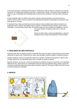 73
ao do jovem de laranja. Certamente ele ira ganhar. Poderíamos então ter descrito o esquema com apenas
uma força, de modulo igual à diferença das duas, e sentido para a direita, o que seria a força resultante do
sistema. Logo, a aceleração será calculada sobre o valor da força resultante, e não das forças individuais.
Logo:
A força resultante sobre um sistema onde atuam mais de uma força equivale a uma força única que,
sozinha, imprime sobre o corpo ou sistema uma aceleração equivalente à aceleração provocada por cada
força agindo em conjunto.
É importante frisar então que devemos encontrar sempre a força resultante para então encontrarmos a
aceleração sobre o sistema. Isso facilita muito os cálculos. Lembrando sempre que força, assim como a
aceleração, é uma grandeza vetorial, logo não devemos agir como uma simples soma algébrica, mas sim
uma soma vetorial. Já tratamos sobre isso no início da
apostila.
A figura ao lado mostra a regra do paralelogramo, usado em
situações onde as forças não apresentam mesma direção.
3. EQUILIBRIO DE UMA PARTICULA
Uma partícula é dita em equilíbrio quando a resultante das forças que atuam nessa partícula, para um dado
referencial, for igual a zero. Poderemos ter, então, duas situações: equilíbrio estático e equilíbrio dinâmico.
Equilíbrio estático é quando uma partícula, estando em equilíbrio, também se apresenta em repouso para
um dado referencial, com velocidade igual a zero e posição no espaço constante.
Equilíbrio dinâmico, por sua vez, ocorre em partículas em equilíbrio, só que em movimento, com velocidade
diferente de zero. Agora pense: se a aceleração provem de uma força aplicada sobre o móvel, que tipo de
movimento a partícula apresenta quando está em equilíbrio dinâmico? Só pode ser MRU! Pois não há como
a partícula apresentar aceleração.
4. INERCIA
 