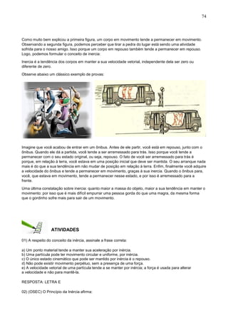 74
Como muito bem explicou a primeira figura, um corpo em movimento tende a permanecer em movimento.
Observando a segunda figura, podemos perceber que tirar a pedra do lugar está sendo uma atividade
sofrida para o nosso amigo. Isso porque um corpo em repouso também tende a permanecer em repouso.
Logo, podemos formular o conceito de inercia:
Inercia é a tendência dos corpos em manter a sua velocidade vetorial, independente dela ser zero ou
diferente de zero.
Observe abaixo um clássico exemplo de provas:
Imagine que você acabou de entrar em um ônibus. Antes de ele partir, você está em repouso, junto com o
ônibus. Quando ele dá a partida, você tende a ser arremessado para trás. Isso porque você tende a
permanecer com o seu estado original, ou seja, repouso. O fato de você ser arremessado para trás é
porque, em relação à terra, você estava em uma posição inicial que deve ser mantida. O seu arranque nada
mais é do que a sua tendência em não mudar de posição em relação à terra. Enfim, finalmente você adquire
a velocidade do ônibus e tende a permanecer em movimento, graças à sua inercia. Quando o ônibus para,
você, que estava em movimento, tende a permanecer nesse estado, e por isso é arremessado para a
frente.
Uma última constatação sobre inercia: quanto maior a massa do objeto, maior a sua tendência em manter o
movimento: por isso que é mais difícil empurrar uma pessoa gorda do que uma magra, da mesma forma
que o gordinho sofre mais para sair de um movimento.
ATIVIDADES
01) A respeito do conceito da inércia, assinale a frase correta:
a) Um ponto material tende a manter sua aceleração por inércia.
b) Uma partícula pode ter movimento circular e uniforme, por inércia.
c) O único estado cinemático que pode ser mantido por inércia é o repouso.
d) Não pode existir movimento perpétuo, sem a presença de uma força.
e) A velocidade vetorial de uma partícula tende a se manter por inércia; a força é usada para alterar
a velocidade e não para mantê-la.
RESPOSTA: LETRA E
02) (OSEC) O Princípio da Inércia afirma:
 