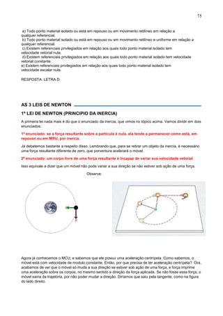 75
a) Todo ponto material isolado ou está em repouso ou em movimento retilíneo em relação a
qualquer referencial.
b) Todo ponto material isolado ou está em repouso ou em movimento retilíneo e uniforme em relação a
qualquer referencial.
c) Existem referenciais privilegiados em relação aos quais todo ponto material isolado tem
velocidade vetorial nula.
d) Existem referenciais privilegiados em relação aos quais todo ponto material isolado tem velocidade
vetorial constante.
e) Existem referenciais privilegiados em relação aos quais todo ponto material isolado tem
velocidade escalar nula.
RESPOSTA: LETRA D
AS 3 LEIS DE NEWTON
1º LEI DE NEWTON (PRINCIPIO DA INERCIA)
A primeira lei nada mais é do que o enunciado da inercia, que vimos no tópico acima. Vamos dividir em dois
enunciados:
1º enunciado: se a força resultante sobre a partícula é nula, ela tende a permanecer como está, em
repouso ou em MRU, por inercia.
Já debatemos bastante a respeito disso. Lembrando que, para se retirar um objeto da inercia, é necessário
uma força resultante diferente de zero, que porventura acelerará o móvel.
2º enunciado: um corpo livre de uma força resultante é incapaz de variar sua velocidade vetorial
Isso equivale a dizer que um móvel não pode variar a sua direção se não estiver sob ação de uma força.
Observe:
Agora já conhecemos o MCU, e sabemos que ele possui uma aceleração centrípeta. Como sabemos, o
móvel está com velocidade de modulo constante. Então, por que precisa de ter aceleração centrípeta? Ora,
acabamos de ver que o móvel só muda a sua direção se estiver sob ação de uma força, e força imprime
uma aceleração sobre os corpos, no mesmo sentido e direção da força aplicada. Se não fosse essa força, o
móvel sairia da trajetória, por não poder mudar a direção. Diríamos que saiu pela tangente, como na figura
do lado direito.
 