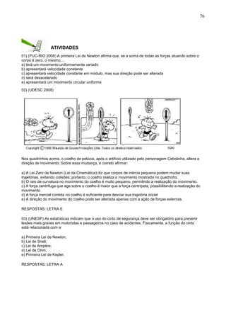 76
ATIVIDADES
01) (PUC-RIO 2008) A primeira Lei de Newton afirma que, se a soma de todas as forças atuando sobre o
corpo é zero, o mesmo ...
a) terá um movimento uniformemente variado
b) apresentará velocidade constante
c) apresentará velocidade constante em módulo, mas sua direção pode ser alterada
d) será desacelerado
e) apresentará um movimento circular uniforme
02) (UDESC 2008)
Nos quadrinhos acima, o coelho de pelúcia, após o artifício utilizado pelo personagem Cebolinha, altera a
direção de movimento. Sobre essa mudança, é correto afirmar:
a) A Lei Zero de Newton (Lei da Cinemática) diz que corpos de inércia pequena podem mudar suas
trajetórias, evitando colisões; portanto, o coelho realiza o movimento mostrado no quadrinho.
b) O raio de curvatura no movimento do coelho é muito pequeno, permitindo a realização do movimento.
c) A força centrífuga que age sobre o coelho é maior que a força centrípeta, possibilitando a realização do
movimento.
d) A força inercial contida no coelho é suficiente para desviar sua trajetória inicial
e) A direção do movimento do coelho pode ser alterada apenas com a ação de forças externas.
RESPOSTAS: LETRA E
03) (UNESP) As estatísticas indicam que o uso do cinto de segurança deve ser obrigatório para prevenir
lesões mais graves em motoristas e passageiros no caso de acidentes. Fisicamente, a função do cinto
está relacionada com a:
a) Primeira Lei de Newton;
b) Lei de Snell;
c) Lei de Ampère;
d) Lei de Ohm;
e) Primeira Lei de Kepler.
RESPOSTAS: LETRA A
 