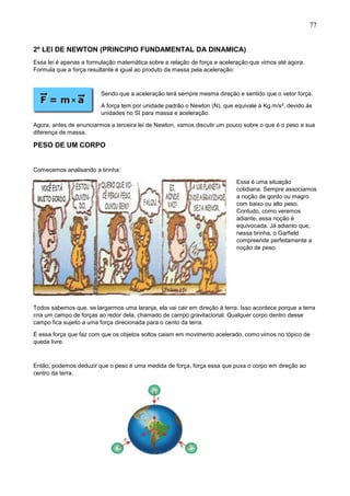 77
2º LEI DE NEWTON (PRINCIPIO FUNDAMENTAL DA DINAMICA)
Essa lei é apenas a formulação matemática sobre a relação de força e aceleração que vimos até agora.
Formula que a força resultante é igual ao produto da massa pela aceleração:
Sendo que a aceleração terá sempre mesma direção e sentido que o vetor força.
A força tem por unidade padrão o Newton (N), que equivale à Kg.m/s², devido ás
unidades no SI para massa e aceleração.
Agora, antes de enunciarmos a terceira lei de Newton, vamos discutir um pouco sobre o que é o peso e sua
diferença de massa.
PESO DE UM CORPO
Comecemos analisando a tirinha:
Essa é uma situação
cotidiana. Sempre associamos
a noção de gordo ou magro
com baixo ou alto peso.
Contudo, como veremos
adiante, essa noção é
equivocada. Já adianto que,
nessa tirinha, o Garfield
compreende perfeitamente a
noção de peso.
Todos sabemos que, se largarmos uma laranja, ela vai cair em direção à terra. Isso acontece porque a terra
cria um campo de forças ao redor dela, chamado de campo gravitacional. Qualquer corpo dentro desse
campo fica sujeito a uma força direcionada para o cento da terra.
É essa força que faz com que os objetos soltos caiam em movimento acelerado, como vimos no tópico de
queda livre.
Então, podemos deduzir que o peso é uma medida de força, força essa que puxa o corpo em direção ao
centro da terra.
 